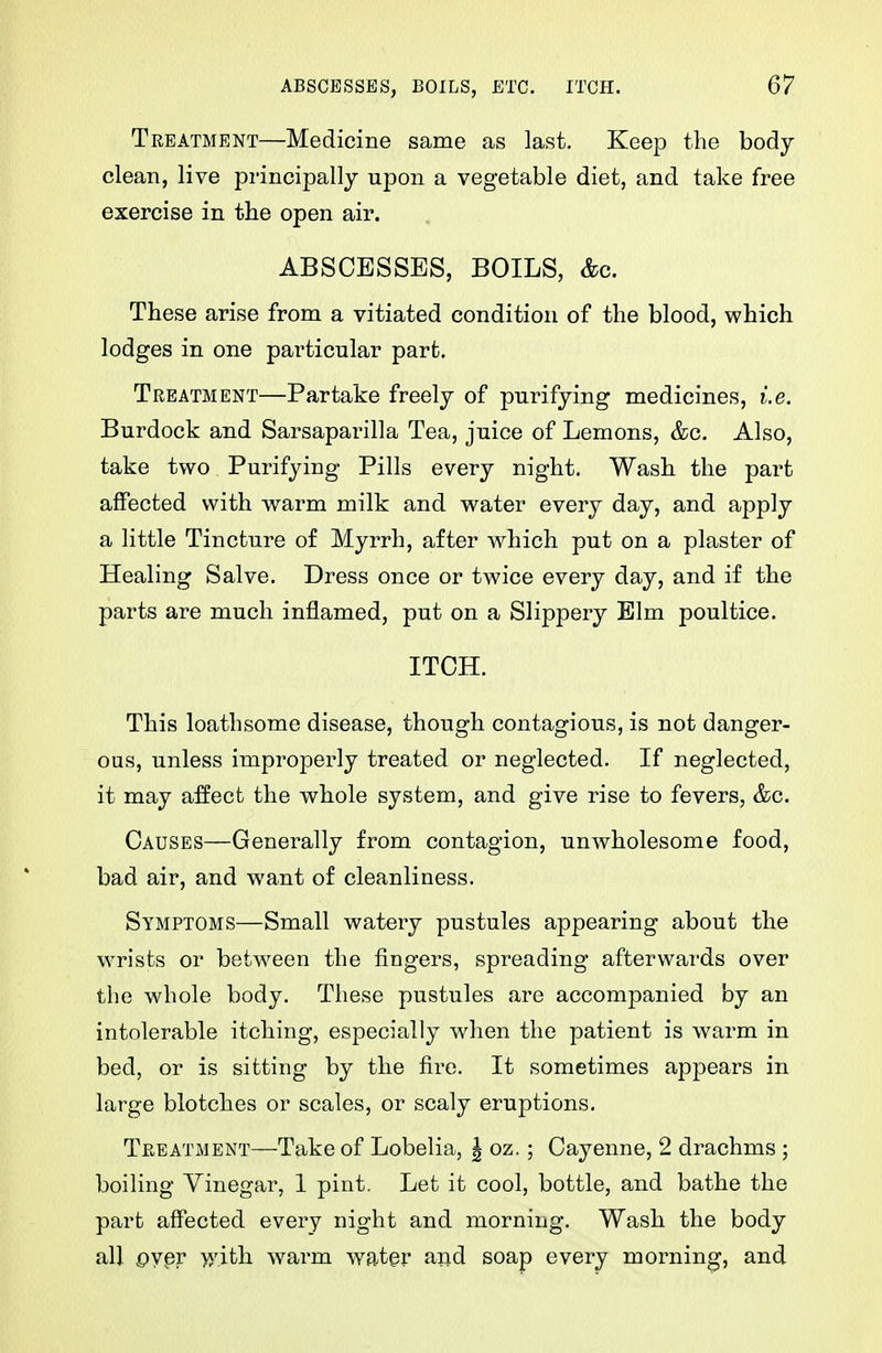 Treatment—Medicine same as last. Keep the body clean, live principally upon a vegetable diet, and take free exercise in the open air. ABSCESSES, BOILS, &c. These arise from a vitiated condition of the blood, which lodges in one particular part. Treatment—Partake freely of purifying medicines, i.e. Burdock and Sarsaparilla Tea, juice of Lemons, &c. Also, take two Purifying Pills every night. Wash the part affected with warm milk and water every day, and apply a little Tincture of Myrrh, after which put on a plaster of Healing Salve. Dress once or twice every day, and if the parts are much inflamed, put on a Slippery Elm poultice. ITCH. This loathsome disease, though contagious, is not danger- ous, unless improperly treated or neglected. If neglected, it may a:ffect the whole system, and give rise to fevers, &c. Causes—Generally from contagion, unwholesome food, bad air, and want of cleanliness. Symptoms—Small watery pustules appearing about the \vrists or betw^een the fingers, spreading afterwards over the whole body. These pustules are accompanied by an intolerable itching, especially when the patient is warm in bed, or is sitting by the fire. It sometimes appears in large blotches or scales, or scaly eruptions. Treatment—Take of Lobelia, J oz.; Cayenne, 2 drachms ; boiling Vinegar, 1 pint. Let it cool, bottle, and bathe the part affected every night and morning. Wash the body all pyer >5'.ith warm water and soap every morning, and