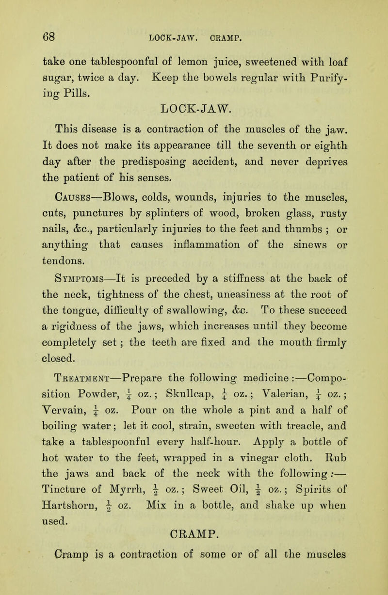 take one tablespoonful of lemon juice, sweetened with loaf sugar, twice a day. Keep the bowels regular with Purify- ing Pills. LOCK-JAW. This disease is a contraction of the muscles of the jaw. It does not make its appearance till the seventh or eighth day after the predisposing accident, and never deprives the patient of his senses. Causes—Blows, colds, wounds, injuries to the muscles, cuts, punctures by splinters of wood, broken glass, rusty nails, &c., particularly injuries to the feet and thumbs ; or anything that causes inflammation of the sinews or tendons. Symptoms—It is preceded by a stiffness at the back of the neck, tightness of the chest, uneasiness at the root of the tongue, difficulty of swallowing, &c. To these succeed a rigidness of the jaws, which increases until they become completely set ; the teeth are fixed and the mouth firmly closed. Treatment—Prepare the following medicine :—Compo- sition Powder, | oz.; Skullcap, J oz.; Valerian, J oz.; Vervain, J oz. Pour on the whole a pint and a half of boiling water; let it cool, strain, sweeten with treacle, and take a tablespoonful every half-hour. Apply a bottle of hot water to the feet, wrapped in a vinegar cloth. Rub the jaws and back of the neck with the following;— Tincture of Myrrh, | oz.; Sweet Oil, f oz.; Spirits of Hartshorn, | oz. Mix in a bottle, and shake up when used. CRAMP. Cramp is a contraction of some or of all the muscles