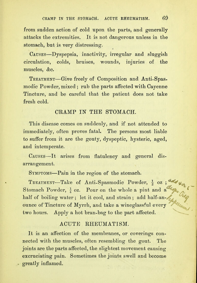 from sudden action of cold upon the parts, and generally attacks the extremities. It is not dangerous unless in the stomach, but is very distressing. Causes—Dyspepsia, inactivity, irregular and sluggish circulation, colds, bruises, wounds, injuries of the muscles, &c. Treatment—Give freely of Composition and Anti-Spas- modic Powder, mixed ; rub the parts affected with Cayenne Tincture, and be careful that the patient does not take fresh cold. CRAMP IN THE STOMACH. This disease comes on suddenly, and if not attended to immediately, often proves fatal. The persons most liable to suffer from it are the gouty, dyspeptic, hysteric, aged, and intemperate. Causes—It arises from flatulency and general dis- arrangement. Symptoms—Pain in the region of the stomach. Treatment—Take of Anti-Spasmodic Powder, | oz j Stomach Powder, ^ oz. Pour on the whole a pint and a^^^ half of boiling water ; let it cool, and strain ; add half-an-/^ ^ ounce of Tincture of Myrrh, and take a wineglassful every two hours. Apply a hot bran-bag to the part affected. ACUTE RHEUMATISM. It is an affection of the membranes, or coverings con- nected with the muscles, often resembling the gout. The joints are the parts affected, the slightest movement causing excruciating pain. Sometimes the jointp. swell and become - greatly inflamed.