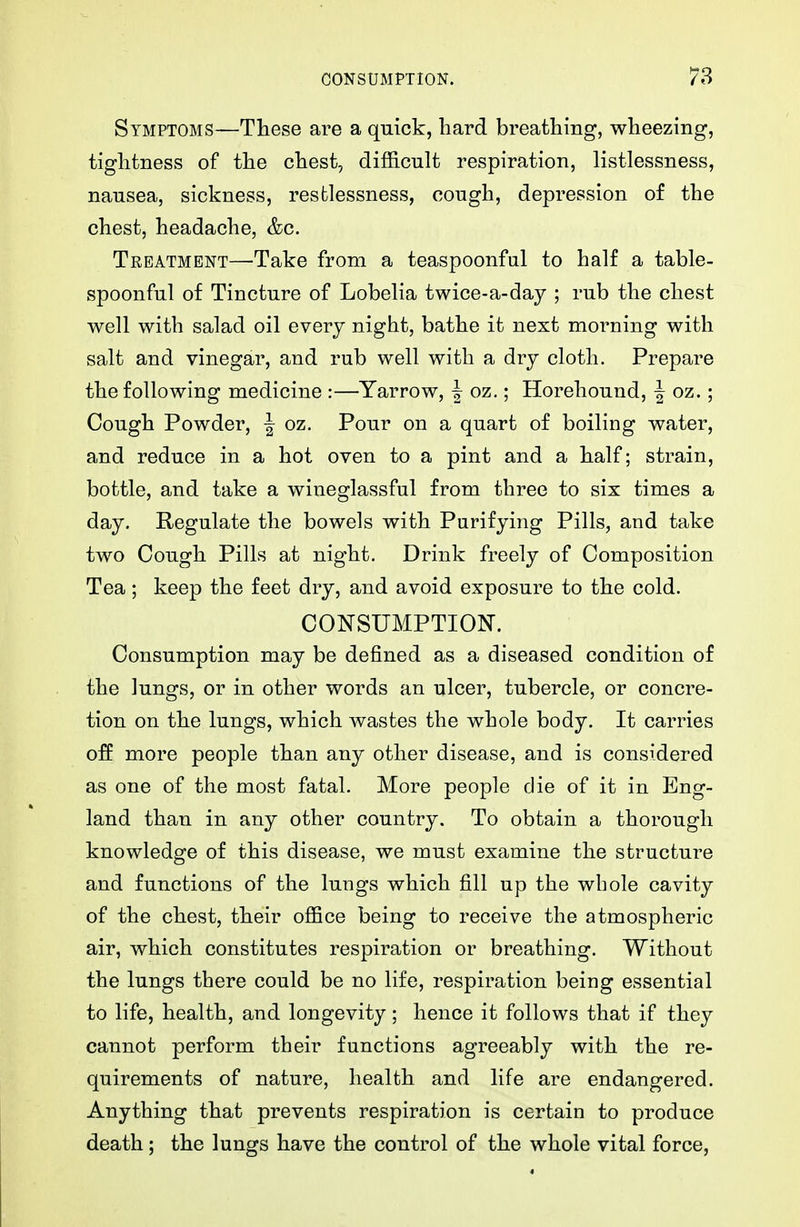 Symptoms—These are a quick, hard breathing, wheezing, tightness of the chest, difficult respiration, listlessness, nausea, sickness, restlessness, cough, depression of the chest, headache, &c. Treatment—Take from a teaspoonful to half a table- spoonful of Tincture of Lobelia twice-a-day ; rub the chest well with salad oil every night, bathe it next morning with salt and vinegar, and rub well with a dry cloth. Prepare the following medicine :—Yarrow, | oz.; Horehound, | oz.; Cough Powder, | oz. Pour on a quart of boiling water, and reduce in a hot oven to a pint and a half; strain, bottle, and take a wineglassful from three to six times a day. Regulate the bowels with Purifying Pills, and take two Cough Pills at night. Drink freely of Composition Tea; keep the feet dry, and avoid exposure to the cold. CONSUMPTION. Consumption may be defined as a diseased condition of the lungs, or in other words an ulcer, tubercle, or concre- tion on the lungs, which wastes the whole body. It carries o:ff more people than any other disease, and is considered as one of the most fatal. More people die of it in Eng- land than in any other country. To obtain a thorough knowledge of this disease, we must examine the structure and functions of the lungs which fill up the whole cavity of the chest, their office being to receive the atmospheric air, which constitutes respiration or breathing. Without the lungs there could be no life, respiration being essential to life, health, and longevity; hence it follows that if they cannot perform their functions agreeably with the re- quirements of nature, health and life are endangered. Anything that prevents respiration is certain to produce death; the lungs have the control of the whole vital force,