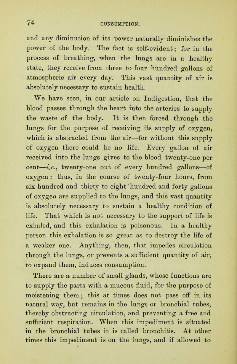 and any diminution of its power naturally diminishes the power of the body. The fact is self-evident; for in the process of breathing, when the lungs are in a healthy state, they receive from three to four hundred gallons of atmospheric air every day. This vast quantity of air is absolutely necessary to sustain health. We have seen, in our article on Indigestion, that the blood passes through the heart into the arteries to supply the waste of the body. It is then forced through the lungs for the purpose of receiving its supply of oxygen, w^hich is abstracted from the air—for without this supply of oxygen there could be no life. Every gallon of air received into the lungs gives to the blood twenty-one per cent—i.e., twenty-one out of every hundred gallons—of oxygen : thus, in the course of twenty-four hours, from six hundred and thirty to eight hundred and forty gallons of oxygen are supplied to the lungs, and this vast quantity is absolutely necessary to sustain a healthy condition of life. That which is not necessary to the support of life is exhaled, and this exhalation is poisonous. In a healthy person this exhalation is so great as to destroy the life of a weaker one. Anything, then, that impedes circulation through the lungs, or prevents a sufficient quantity of air, to expand them, induces consumption. There are a number of small glands, whose functions are to supply the parts with a mucous fluid, for the purpose of moistening them ; this at times does not pass off in its natural way, but remains in the lungs or bronchial tubes, thereby obstructing circulation, and preventing a free and sufficient respiration. When this impediment is situated in the bronchial tubes it is called bronchitis. At other times this impediment is on the lungs, and if allowed to