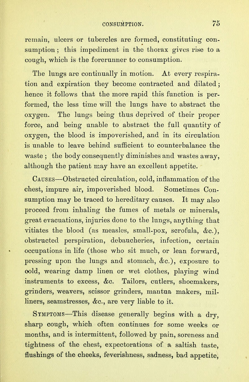 remain, ulcers or tubercles are formed, constituting con- sumption ; this impediment in the thorax gives rise to a cough, which is the forerunner to consumption. The lungs are continually in motion. At every respira- tion and expiration they become contracted and dilated; hence it follow^s that the more rapid this function is per- formed, the less time will the lungs have to abstract the oxygen. The lungs being thus deprived of their proper force, and being anable to abstract the full quantity of oxygen, the blood is impoverished, and in its circulation is unable to leave behind sufficient to counterbalance the waste ; the body consequently diminishes and wastes away, although the patient may have an excellent appetite. Causes—Obstructed circulation, cold, inflammation of the chest, impure air, impoverished blood. Sometimes Con- sumption may be traced to hereditary causes. It may also proceed from inhaling the fumes of metals or minerals, great evacuations, injuries done to the lungs, anything that vitiates the blood (as measles, small-pox, scrofula, &c.), obstructed perspiration, debaucheries, infection, certain occupations in life (those who sit much, or lean forward, pressing upon the lungs and stomach, &c,), exposure to oold, wearing damp linen or wet clothes, playing wind instruments to excess, &c. Tailors, cutlers, shoemakers, grinders, weavers, scissor grinders, mantua makers, mil- liners, seamstresses, &c., are very liable to it. Symptoms—This disease generally begins with a dry, sharp cough, which often continues for some weeks or months, and is intermittent, followed by pain, soreness and tightness of the chest, expectorations of a saltish taste, flushings of the cheeks, feverishness, sadness, bad appetite,