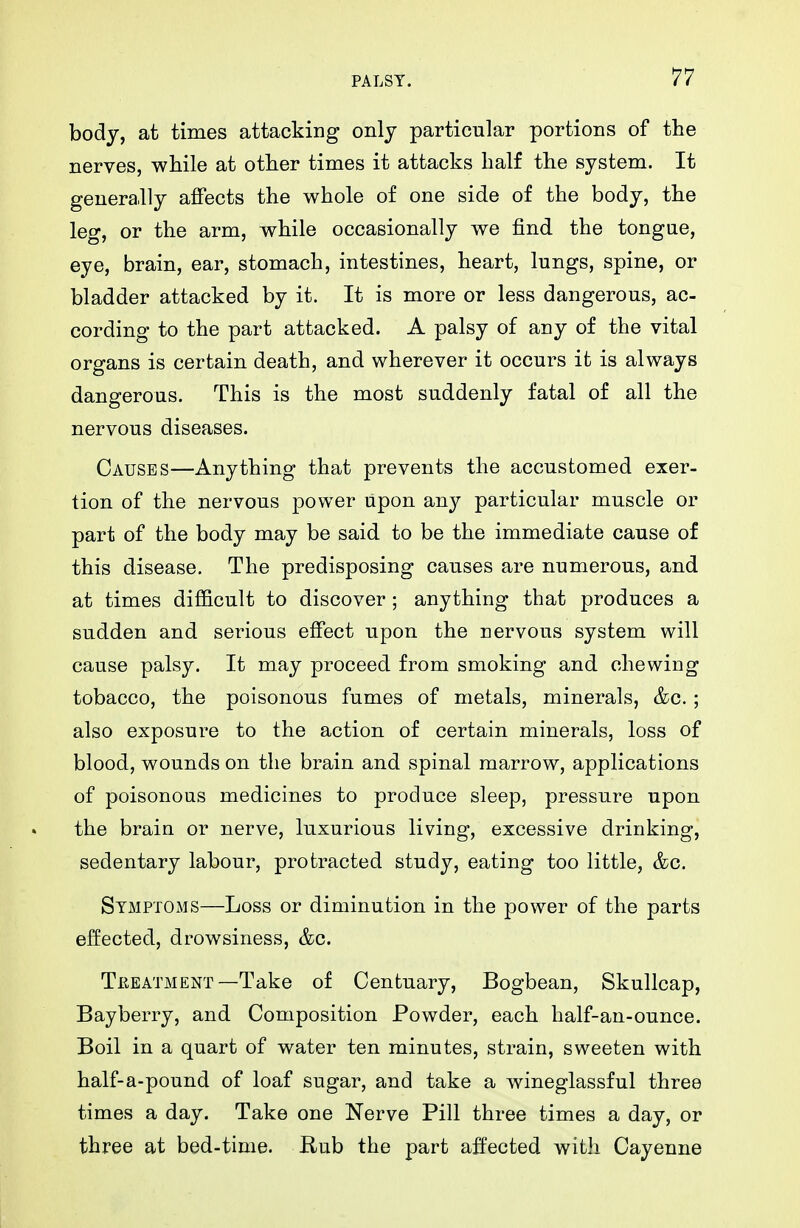 body, at times attacking only particular portions of the nerves, while at other times it attacks half the system. It generally affects the whole of one side of the body, the leg, or the arm, while occasionally we find the tongae, eye, brain, ear, stomach, intestines, heart, lungs, spine, or bladder attacked by it. It is more or less dangerous, ac- cording to the part attacked. A palsy of any of the vital organs is certain death, and wherever it occurs it is always dangerous. This is the most suddenly fatal of all the nervous diseases. Causes—Anything that prevents the accustomed exer- tion of the nervous power upon any particular muscle or part of the body may be said to be the immediate cause of this disease. The predisposing causes are numerous, and at times difficult to discover; anything that produces a sudden and serious effect upon the nervous system will cause palsy. It may proceed from smoking and chewing tobacco, the poisonous fumes of metals, minerals, &c. ; also exposure to the action of certain minerals, loss of blood, wounds on the brain and spinal marrow, applications of poisonous medicines to produce sleep, pressure upon the brain or nerve, luxurious living, excessive drinking, sedentary labour, protracted study, eating too little, &c. Symptoms—Loss or diminution in the power of the parts effected, drowsiness, &c. Treatment—Take of Centuary, Bogbean, Skullcap, Bayberry, and Composition Powder, each half-an-ounce. Boil in a quart of water ten minutes, strain, sweeten with half-a-pound of loaf sugar, and take a wineglassful three times a day. Take one Nerve Pill three times a day, or three at bed-time. Hub the part affected with Cayenne