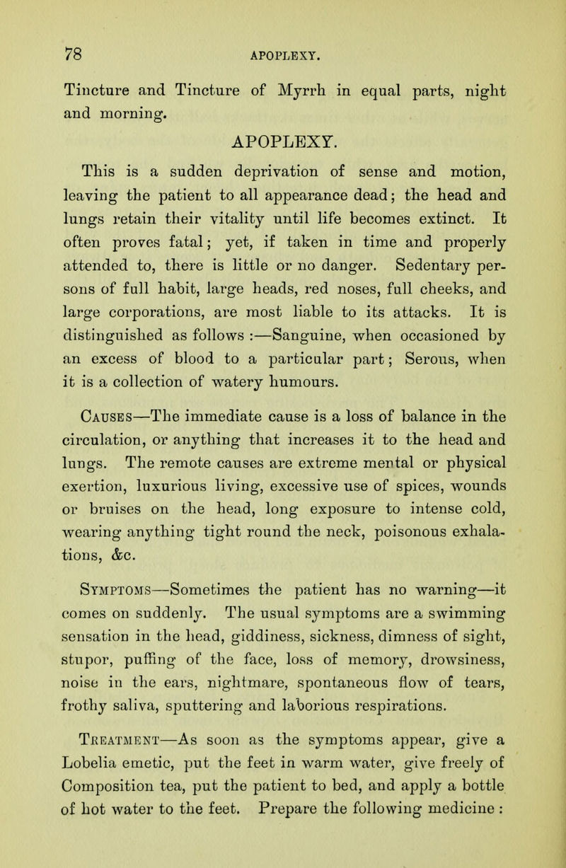 Tincture and Tincture of Myrrh in equal parts, night and morning. APOPLEXr. This is a sudden deprivation of sense and motion, leaving the patient to all appearance dead; the head and lungs retain their vitality until life becomes extinct. It often proves fatal; yet, if taken in time and properly attended to, there is little or no danger. Sedentary per- sons of full habit, large heads, red noses, full cheeks, and large corporations, are most liable to its attacks. It is distinguished as follows :—Sanguine, when occasioned by an excess of blood to a particular part; Serous, when it is a collection of watery humours. Causes—The immediate cause is a loss of balance in the circulation, or anything that increases it to the head and lungs. The remote causes are extreme mental or physical exertion, luxurious living, excessive use of spices, wounds or bruises on the head, long exposure to intense cold, wearing anything tight round the neck, poisonous exhala- tions, &c. Symptoms—Sometimes the patient has no warning—it comes on suddenly. The usual symptoms are a swimming sensation in the head, giddiness, sickness, dimness of sight, stupor, puffing of the face, loss of memory, drowsiness, noise in the ears, nightmare, spontaneous flow of tears, frothy saliva, sputtering and laborious respirations. Treatment—As soon as the symptoms appear, give a Lobelia emetic, put the feet in warm water, give freely of Composition tea, put the patient to bed, and apply a bottle of hot water to the feet. Prepare the following medicine :