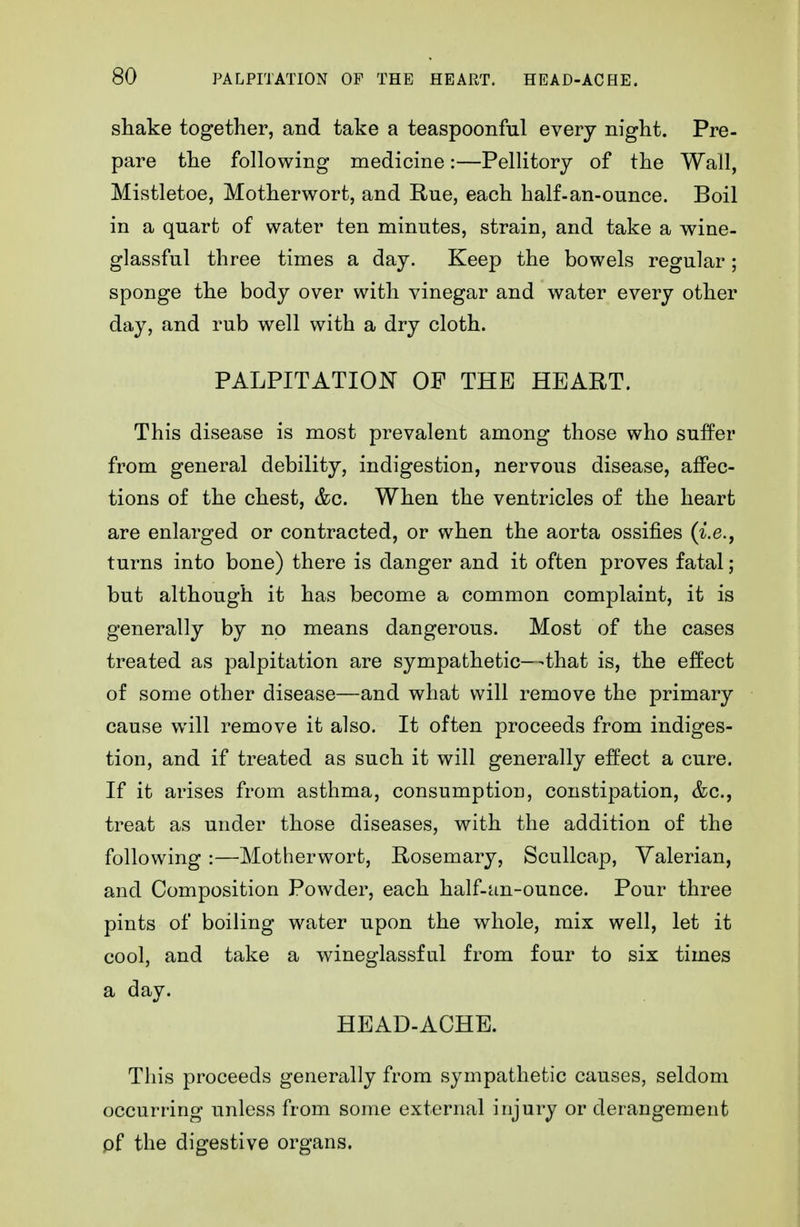 shake together, and take a teaspoonfal every night. Pre- pare the following medicine:—Pellitory of the Wall, Mistletoe, Motherwort, and Rue, each half-an-ounce. Boil in a quart of water ten minutes, strain, and take a wine- glassful three times a day. Keep the bowels regular; sponge the body over with vinegar and water every other day, and rub well with a dry cloth. PALPITATION OF THE HEART. This disease is most prevalent among those who suffer from general debility, indigestion, nervous disease, affec- tions of the chest, &c. When the ventricles of the heart are enlarged or contracted, or when the aorta ossifies (^.e., turns into bone) there is danger and it often proves fatal; but although it has become a common complaint, it is generally by no means dangerous. Most of the cases treated as palpitation are sympathetic—that is, the effect of some other disease—and what will remove the primary cause will remove it also. It often proceeds from indiges- tion, and if treated as such it will generally effect a cure. If it arises from asthma, consumption, constipation, &c., treat as under those diseases, with the addition of the following :—Motherwort, Rosemary, Scullcap, Valerian, and Composition Powder, each half-an-ounce. Pour three pints of boiling water upon the whole, mix well, let it cool, and take a wineglassful from four to six times a day. HEAD-ACHE. This proceeds generally from sympathetic causes, seldom occurring unless from some external injury or derangement pf the digestive organs.