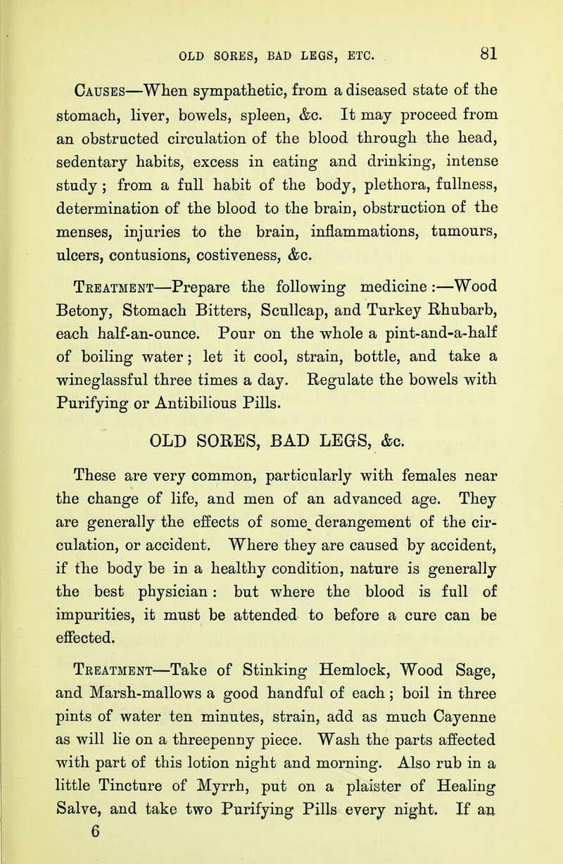 OLD SORES, BAD LEGS, ETC. Causes—When sympatlietic, from a diseased state of the stomach, liver, bowels, spleen, &c. It may proceed from an obstructed circulation of the blood through the head, sedentary habits, excess in eating and drinking, intense study; from a full habit of the body, plethora, fullness, determination of the blood to the braic, obstruction of the menses, injuries to the brain, inflammations, tumours, ulcers, contusions, costiveness, &c. Treatment—Prepare the following medicine :—Wood Betony, Stomach Bitters, Scullcap, and Turkey Rhubarb, each half-an-ounce. Pour on the whole a pint-and-a-half of boiling water; let it cool, strain, bottle, and take a wineglassful three times a day. Begulate the bowels with Purifying or Antibilious Pills. OLD SORES, BAD LEGS, &c. These are very common, particularly with females near the change of life, and men of an advanced age. They are generally the effects of some^ derangement of the cir- culation, or accident. Where they are caused by accident, if the body be in a healthy condition, nature is generally the best physician: but where the blood is full of impurities, it must be attended to before a cure can be effected. Treatment—Take of Stinking Hemlock, Wood Sage, and Marsh-mallows a good handful of each; boil in three pints of water ten minutes, strain, add as much Cayenne as will lie on a threepenny piece. Wash the parts affected with part of this lotion night and morning. Also rub in a little Tincture of Myrrh, put on a plaister of Healing Salve, and take two Purifying Pills every night. If an 6