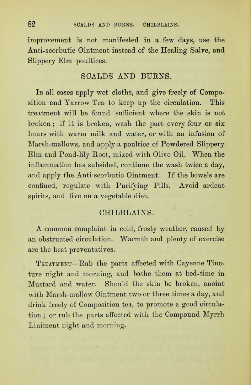 improvement is not manifested in a few days, use tlie Anti-scorbntic Ointment instead of the Healing Salve, and Slippery Elm poultices. SCALDS AND BURNS. In all cases apply wet cloths, and give freely of Compo- sition and Yarrow Tea to keep up the circulation. This treatment will be found sufficient where the skin is not broken ; if it is broken, wash the part every four or six hours with warm milk and water, or with an infusion of Marsh-mallows, and apply a poultice of Powdered Slippery Elm and Pond-lily Root, mixed with Olive Oil. When the inflammation has subsided, continue the wash twice a day, and apply the Anti-scorbutic Ointment. If the bowels are confined, regulate with Purifying Pills. Avoid ardent spirits, and live on a vegetable diet. CHILBLAINS. A common complaint in cold, frosty weather, caused by an obstructed circulation. Warmth and plenty of exercise are the best preventatives. Treatment—Rub the parts affected with Cayenne Tinc- ture night and morning, and bathe them at bed-time in Mustard and water. Should the skin be broken, anoint with Marsh-mallow Ointment two or three times a day, and drink freely of Composition tea, to promote a good circula- tion ; or rub the parts aifected with the Compound Myrrh Liniment night and morning.