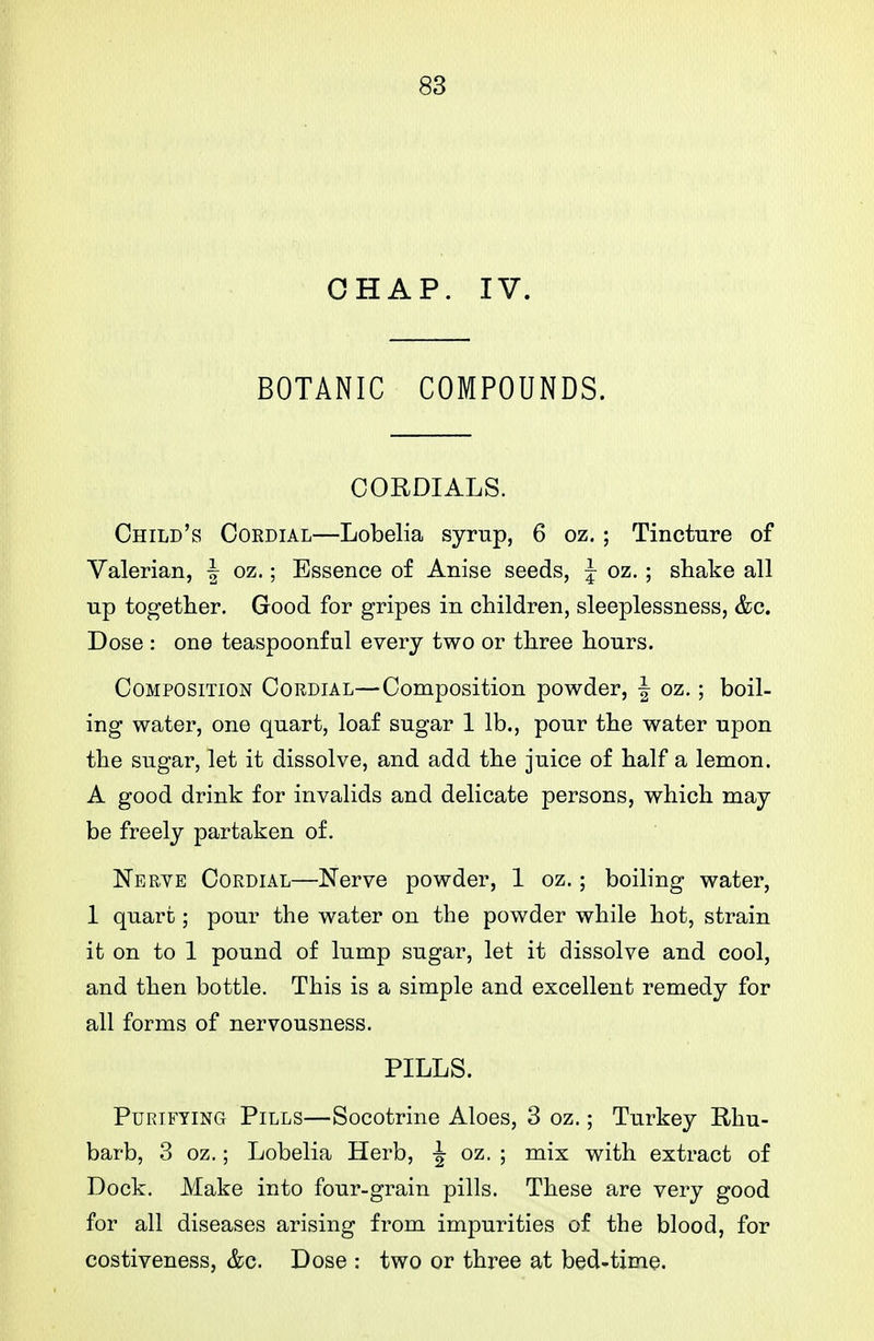 CHAP. IV. BOTANIC COMPOUNDS. CORDIALS. Child's Cordial—Lobelia syrup, 6 oz.; Tincture of Valerian, | oz.; Essence of Anise seeds, J oz.; shake all up together. Good for gripes in children, sleeplessness, &c. Dose : one teaspoonful every two or three hours. Composition Cordial—Composition powder, | oz.; boil- ing water, one quart, loaf sugar 1 lb., pour the water upon the sugar, let it dissolve, and add the juice of half a lemon. A good drink for invalids and delicate persons, which may be freely partaken of. Nerve Cordial—Nerve powder, 1 oz.; boiling water, 1 quart; pour the water on the powder while hot, strain it on to 1 pound of lump sugar, let it dissolve and cool, and then bottle. This is a simple and excellent remedy for all forms of nervousness. PILLS. Purifying Pills—Socotrine Aloes, 3 oz.; Turkey Rhu- barb, 3 oz.; Lobelia Herb, oz. ; mix with extract of Dock. Make into four-grain pills. These are very good for all diseases arising from imjDurities of the blood, for costiveness, &c. Dose : two or three at bed-time.