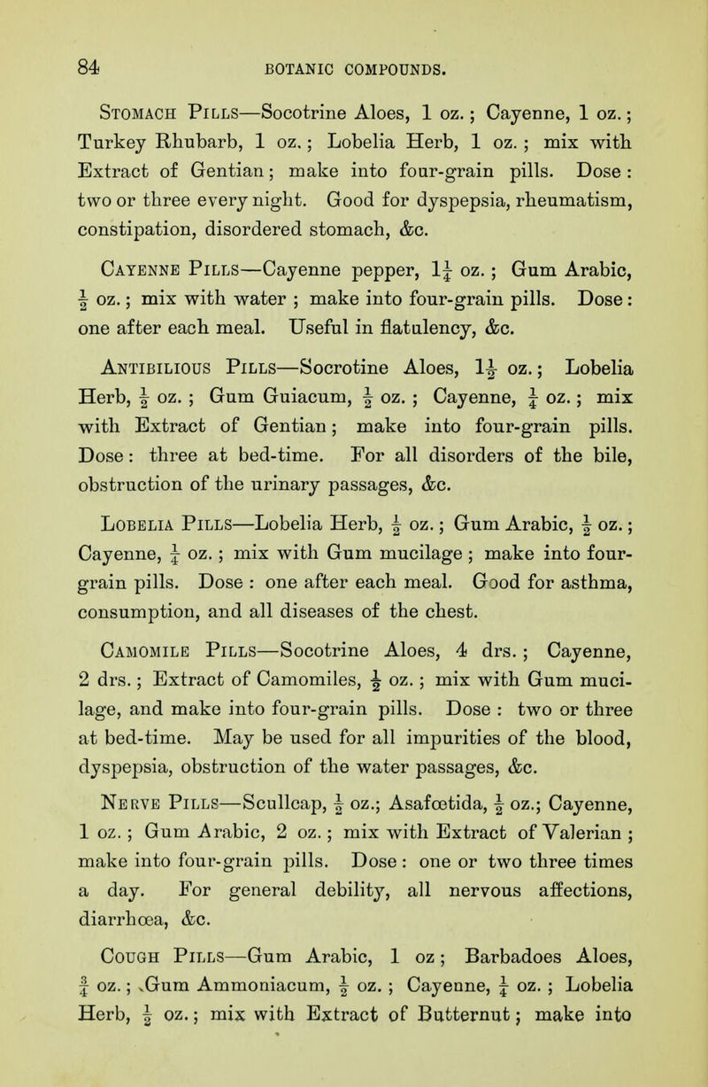 Stomach Pills—Socotrine Aloes, 1 oz.; Cayenne, 1 oz.; Turkey Rhubarb, 1 oz,; Lobelia Herb, 1 oz. ; mix witb Extract of Gentian; make into four-grain pills. Dose : two or three every night. Good for dyspepsia, rheumatism, constipation, disordered stomach, &c. Cayenne Pills—Cayenne pepper, IJ oz.; Gum Arabic, J oz.; mix with water ; make into four-grain pills. Dose: one after each meal. Useful in flatulency, &c. Antibilious Pills—Socrotine Aloes, 1^ oz.; Lobelia Herb, J oz. ; Gum Guiacum, ^ oz. ; Cayenne, | oz.; mix with Extract of Gentian; make into four-grain pills. Dose: three at bed-time. For all disorders of the bile, obstruction of the urinary passages, &c. Lobelia Pills—Lobelia Herb, | oz.; Gum Arabic, J oz.; Cayenne, J oz. ; mix with Gum mucilage ; make into four- grain pills. Dose : one after each meal. Good for asthma, consumption, and all diseases of the chest. Camomile Pills—Socotrine Aloes, 4 drs. ; Cayenne, 2 drs.; Extract of Camomiles, -J oz.; mix with Gum muci- lage, and make into four-grain pills. Dose : two or three at bed-time. May be used for all impurities of the blood, dyspepsia, obstruction of the water passages, &c. Nerve Pills—Scullcap, | oz.; Asafoetida, J oz.; Cayenne, 1 oz. ; Gum Arabic, 2 oz.; mix with Extract of Valerian ; make into four-grain pills. Dose : one or two three times a day. For general debility, all nervous affections, diarrhoea, &c. Cough Pills—Gum Arabic, 1 oz; Barbadoes Aloes, J oz.; vGum Ammoniacum, | oz. ; Cayenne, J oz. ; Lobelia Herb, J oz.; mix with Extract of Butternut j make into