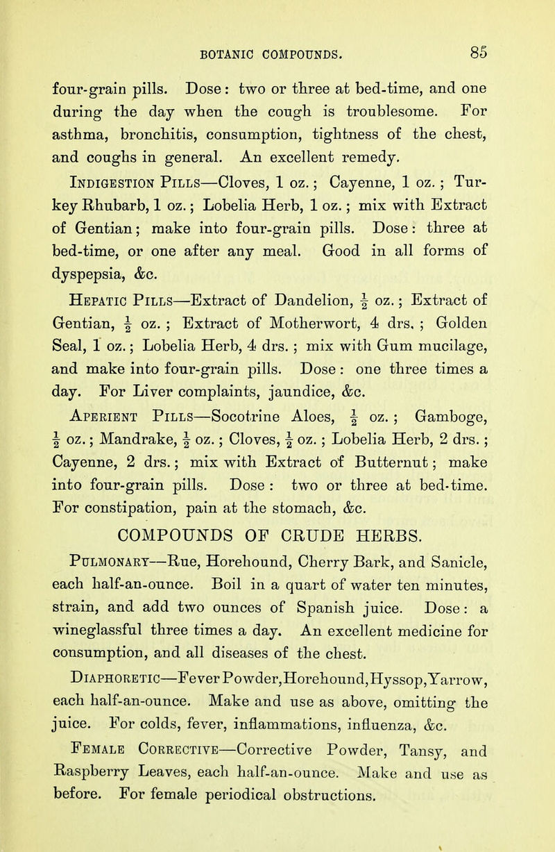 four-grain pills. Dose : two or three at bed-tirae, and one during the day when the cough is troublesome. For asthma, bronchitis, consumption, tightness of the chest, and coughs in general. An excellent remedy. Indigestion Pills—Cloves, 1 oz.; Cayenne, 1 oz. ; Tur- key Rhubarb, 1 oz.; Lobelia Herb, 1 oz.; mix with Extract of Gentian; make into four-grain pills. Dose: three at bed-time, or one after any meal. Good in all forms of dyspepsia, &c. Hepatic Pills—Extract of Dandelion, -I oz.; Extract of Gentian, f oz. ; Extract of Motherwort, 4 drs, ; Golden Seal, 1 oz.; Lobelia Herb, 4 drs.; mix with Gum mucilage, and make into four-grain pills. Dose : one three times a day. For Liver complaints, jaundice, &c. Aperient Pills—Socotrine Aloes, J oz. ; Gamboge, I oz.; Mandrake, | oz.; Cloves, | oz.; Lobelia Herb, 2 drs.; Cayenne, 2 drs.; mix with Extract of Butternut; make into four-grain pills. Dose : two or three at bed-time. For constipation, pain at the stomach, &c. COMPOUNDS OF CRUDE HERBS. Pulmonary—Rue, Horehound, Cherry Bark, and Sanicle, each half-an-ounce. Boil in a quart of water ten minutes, strain, and add two ounces of Spanish juice. Dose: a wineglassful three times a day. An excellent medicine for consumption, and all diseases of the chest. Diaphoretic—Fever Powder,Horehound,Hyssop,Yarrow, each half-an-ounce. Make and use as above, omitting the juice. For colds, fever, inflammations, influenza, &c. Female Corrective—Corrective Powder, Tansy, and Raspberry Leaves, each half-an-ounce. Make and use as before. For female periodical obstructions.