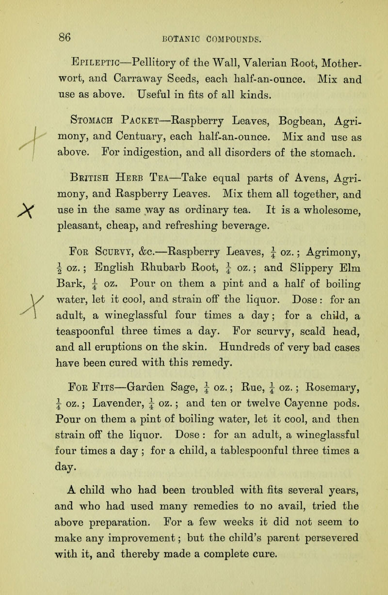 Epileptic—Pellitory of the Wall, Valerian Root, Mother- wort, and Carraway Seeds, each half-an-ounce. Mix and use as above. Useful in fits of all kinds. Stomach Packet—Raspberry Leaves, Bogbean, Agri- mony, and Centuary, each half-an-ounce. Mix and use as above. For indigestion, and all disorders of the stomach. British Herb Tea—Take equal parts of Avens, Agri- mony, and Raspberry Leaves. Mix them all together, and use in the same way as ordinary tea. It is a wholesome, pleasant, cheap, and refreshing beverage. For Scurvy, &c.—Raspberry Leaves, J oz.; Agrimony, I oz.; English Rhubarb Root, J oz.; and Slippery Elm Bark, j oz. Pour on them a pint and a half of boiling water, let it cool, and strain off the liquor. Dose : for an adult, a wineglassful four times a day; for a child, a teaspoonful three times a day. For scurvy, scald head, and all eruptions on the skin. Hundreds of very bad cases have been cured with this remedy. For Fits—Garden Sage, | oz.; Rue, J oz.; Rosemary, J oz.; Lavender, f oz.; and ten or twelve Cayenne pods. Pour on them a pint of boiling water, let it cool, and then strain ofi the liquor. Dose : for an adult, a wineglassful four times a day ; for a child, a tablespoonful three times a day. A child who had been troubled with fits several years, and who had used many remedies to no avail, tried the above preparation. For a few weeks it did not seem to make any improvement; but the child's parent persevered with it, and thereby made a complete cure.