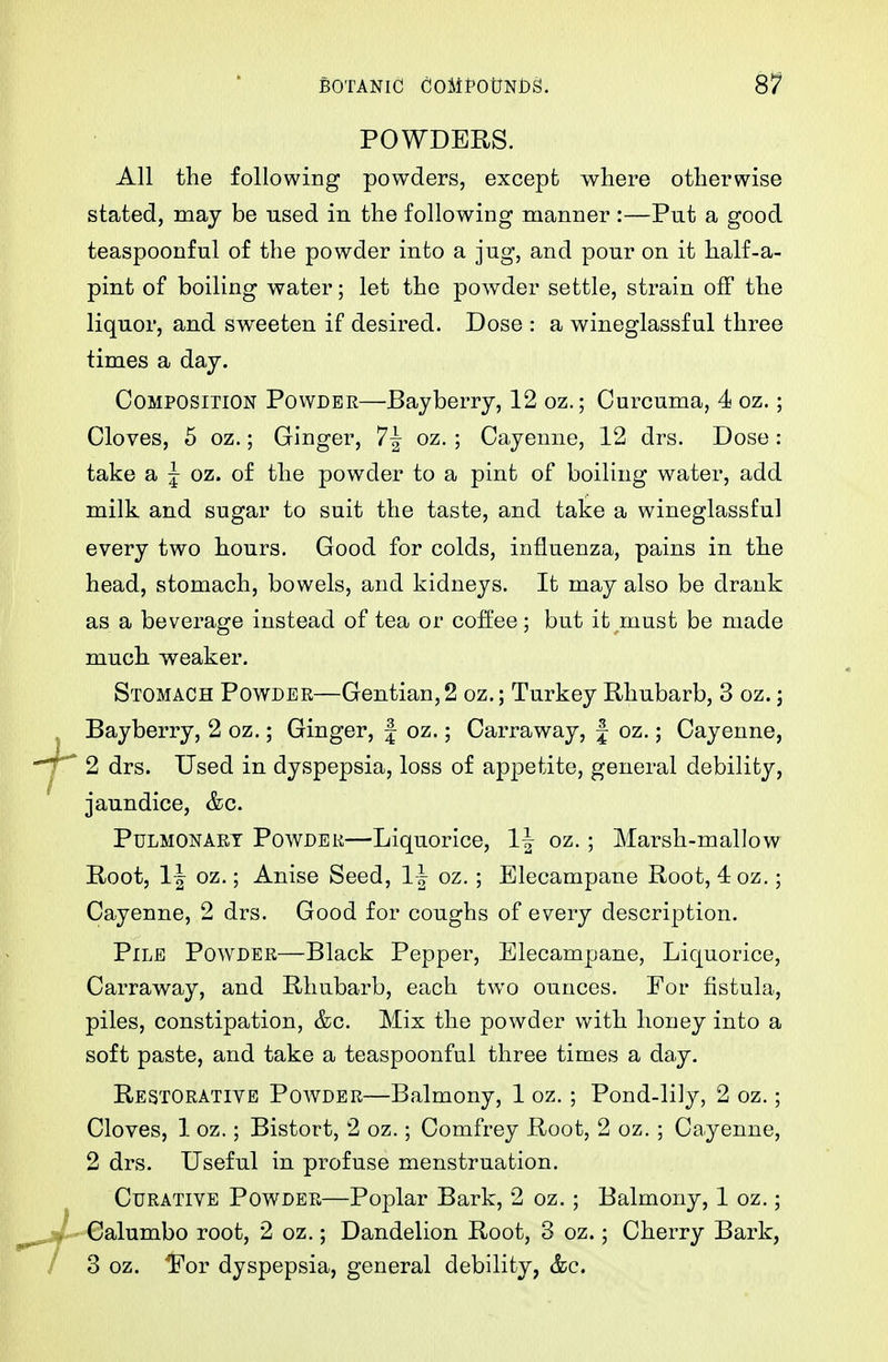 POWDERS. All the following powders, except where otherwise stated, may be used in the following manner :—Put a good teaspoonful of the powder into a jug, and pour on it half-a- pint of boiling water; let the powder settle, strain off the liquor, and sweeten if desired. Dose : a wineglassful three times a day. Composition Powder—Bayberry, 12 oz.; Curcuma, 4 oz.; Cloves, 5 oz.; Ginger, 7| oz. ; Cayenne, 12 drs. Dose: take a J oz. of the powder to a pint of boiling water, add milk and sugar to suit the taste, and take a wineglassful every two hours. Good for colds, influenza, pains in the head, stomach, bowels, and kidneys. It may also be drank as a beverage instead of tea or coft'ee; but it must be made much weaker. Stomach Powder—Gentian,2 oz.; Turkey Rhubarb, 3 oz.; Bayberry, 2 oz.; Ginger, J oz.; Carraway, J oz.; Cayenne, ' 2 drs. Used in dyspepsia, loss of appetite, general debility, jaundice, &c. Pulmonary Powder—Liquorice, 1| oz.; Marsh-mallow Root, 1-| oz.; Anise Seed, 1| oz. ; Elecampane Root, 4oz.; Cayenne, 2 drs. Good for coughs of every description. Pile Powder—Black Pepper, Elecampane, Liquorice, Carraway, and Rhubarb, each two ounces. For fistula, piles, constipation, &c. Mix the powder with honey into a soft paste, and take a teaspoonful three times a day. Restorative Powder—Balmony, 1 oz. ; Pond-lily, 2 oz.; Cloves, 1 oz.; Bistort, 2 oz.; Comfrey Root, 2 oz. ; Cayenne, 2 drs. Useful in profuse menstruation. Curative Powder—Poplar Bark, 2 oz. ; Balmony, 1 oz.; ' Calumbo root, 2 oz.; Dandelion Root, 3 oz.; Cherry Bark, 3 oz. For dyspepsia, general debility, &c.