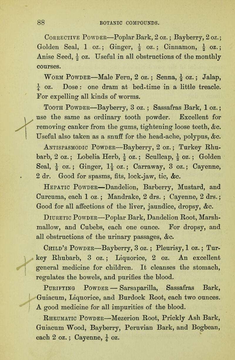 Corrective Powder—Poplar Bark, 2 oz.; Bayberry, 2 oz.; Golden Seal, 1 oz.; Ginger, ^ oz. ; Cinnamon, | oz.; Anise Seed, J oz. Useful in all obstructions of the monthly courses. Worm Powder—Male Fern, 2 oz.; Senna, | oz.; Jalap, J oz. Dose : one dram at bed-time in a little treacle. For expelling all kinds of worms. Tooth Powder—Bayberry, 3 oz. ; Sassafras Bark, 1 oz.; use the same as ordinary tooth powder. Excellent for removing canker from the gums, tightening loose teeth, &c. Useful also taken as a snufE for the head-ache, polypus, &c. Antispasmodic Powder—Bayberry, 2 oz.; Turkey Rhu- barb, 2 oz.; Lobelia Herb, | oz.; Scullcap, J oz.; Golden Seal, ^ oz.; Ginger, 1| oz.; Carraway, 3 oz.; Cayenne, 2 dr. Good for spasms, fits, lock-jaw, tic, &c. Hepatic Powder—Dandelion, Barberry, Mustard, and Curcuma, each 1 oz.; Mandrake, 2 drs. ; Cayenne, 2 drs.; Good for all affections of the liver, jaundice, dropsy, &c. Diuretic Powder—Poplar Bark, Dandelion Boot, Marsh- mallow, and Cubebs, each one ounce. For dropsy, and all obstructions of the urinary passages, &c. Child's Powder—Bayberry, 3 oz.; Pleurisy, 1 oz.; Tur- key E-hubarb, 3 oz.; Liquorice, 2 oz. An excellent general medicine for children. It cleanses the stomach, regulates the bowels, and purifies the blood. Purifying Powder — Sarsaparilla, Sassafras Bark, Guiacum, Liquorice, and Burdock Root, each two ounces. A good medicine for all impurities of the blood. Rheumatic Powder—Mezerion Root, Prickly Ash Bark, Guiacum Wood, Bayberry, Peruvian Bark, and Bogbean, each 2 oz.; Cayenne, J oz.