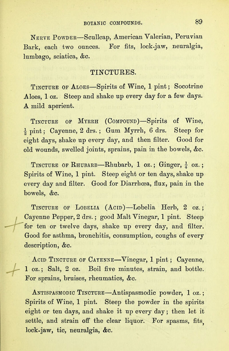 Nerve Powder—Scullcap, American Valerian, Peruvian Bark, each two ounces. For fits, lock-jaw, neuralgia, lumbago, sciatica, &c. TINCTURES. Tincture of Aloes—Spirits of Wine, 1 pint; Socotrine Aloes, 1 oz. Steep and shake up every day for a few days. A mild aperient. Tincture of Mtrrh (Compound)—Spirits of Wine, I pint; Cayenne, 2 drs. ; Gum Myrrh, 6 drs. Steep for eight days, shake up every day, and then filter. Good for old wounds, swelled joints, sprains, pain in the bowels, &c. Tincture of Rhubarb—Rhubarb, 1 oz.; Ginger, J oz.; Spirits of Wine, 1 pint. Steep eight or ten days, shake up every day and filter. Good for Diarrhoea, flux, pain in the bowels, &c. Tincture of Lobelia (Acid)—Lobelia Herb, 2 oz.; Cayenne Pepper, 2 drs.; good Malt Vinegar, 1 pint. Steep for ten or twelve days, shake up every day, and filter. Good for asthma, bronchitis, consumption, coughs of every description, &c. Acid Tincture of Cayenne—Vinegar, 1 pint; Cayenne, 1 oz.; Salt, 2 oz. Boil five minutes, strain, and bottle. For sprains, bruises, rheumatics, &c. Antispasmodic Tincture—Antispasmodic powder, 1 oz.; Spirits of Wine, 1 pint. Steep the powder in the spirits eight or ten days, and shake it up every day; then let it settle, and strain oS the clear liquor. For spasms, fits^ lock-jaw, tic, neuralgia, &c.