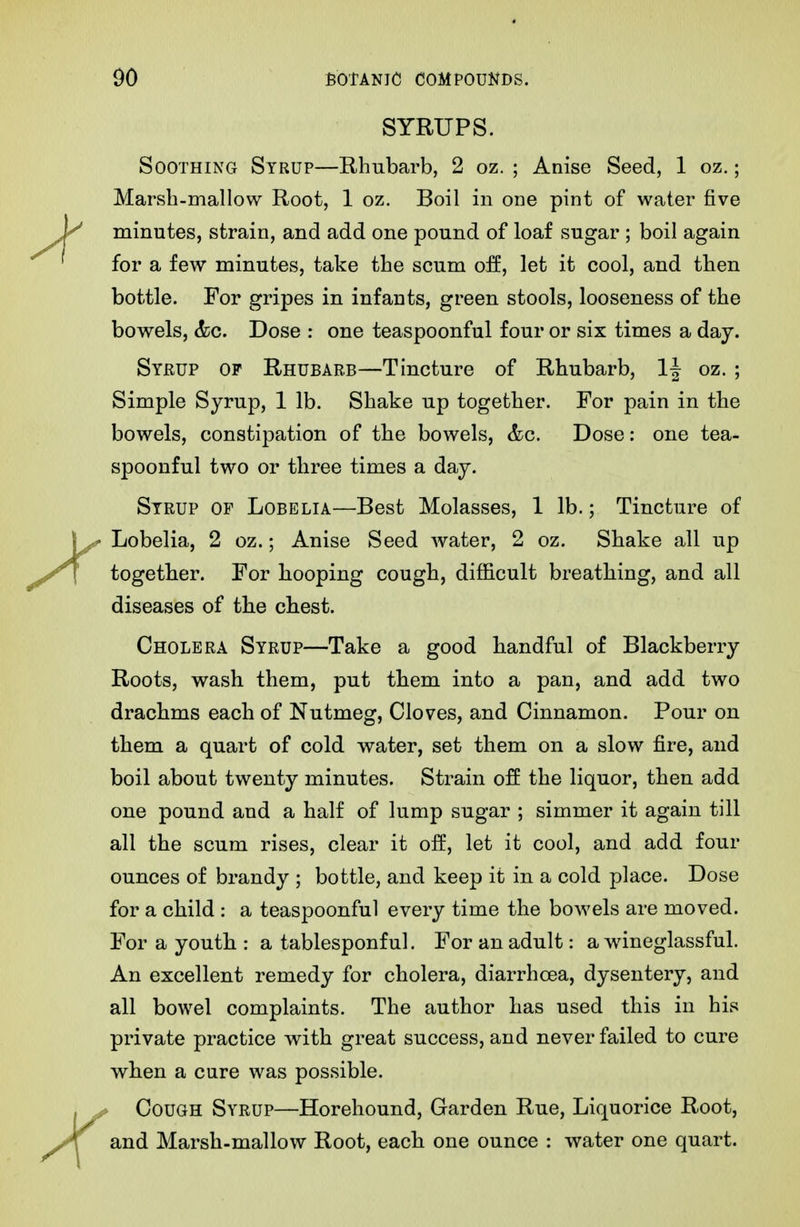 SYRUPS. Soothing Syrup—Rhubarb, 2 oz. ; Anise Seed, 1 oz.; Marsh-mallow Root, 1 oz. Boil in odc pint of water five minutes, strain, and add one pound of loaf sugar ; boil again for a few minutes, take the scum off, let it cool, and then bottle. For gripes in infants, green stools, looseness of the bowels, (fee. Dose ; one teaspoonful four or six times a day. Sykup of Rhubarb—Tincture of Rhubarb, If oz. ; Simple Syrup, 1 lb. Shake up together. For pain in tbe bowels, constipation of the bowels, &c. Dose: one tea- spoonful two or three times a day. Syrup of Lobelia—Best Molasses, 1 lb.; Tincture of ^ Lobelia, 2 oz.; Anise Seed water, 2 oz. Shake all up togetber. For hooping cough, difficult breathing, and all diseases of tbe chest. Cholera Syrup—Take a good handful of Blackberry Roots, wash them, put them into a pan, and add two drachms each of Nutmeg, Cloves, and Cinnamon. Pour on them a quart of cold water, set them on a slow fire, and boil about twenty minutes. Strain off the liquor, then add one pound and a half of lump sugar ; simmer it again till all the scum rises, clear it off, let it cool, and add four ounces of brandy ; bottle, and keep it in a cold place. Dose for a child : a teaspoonful every time the bowels are moved. For a youth : a tablesponf ul. For an adult: a wineglassful. An excellent remedy for cholera, diarrhoea, dysentery, and all bowel complaints. The author has used this in his private practice with great success, and never failed to cure when a cure was possible. Cough Syrup—Horehound, Garden Rue, Liquorice Root, and Marsh-mallow Root, each one ounce : water one quart.