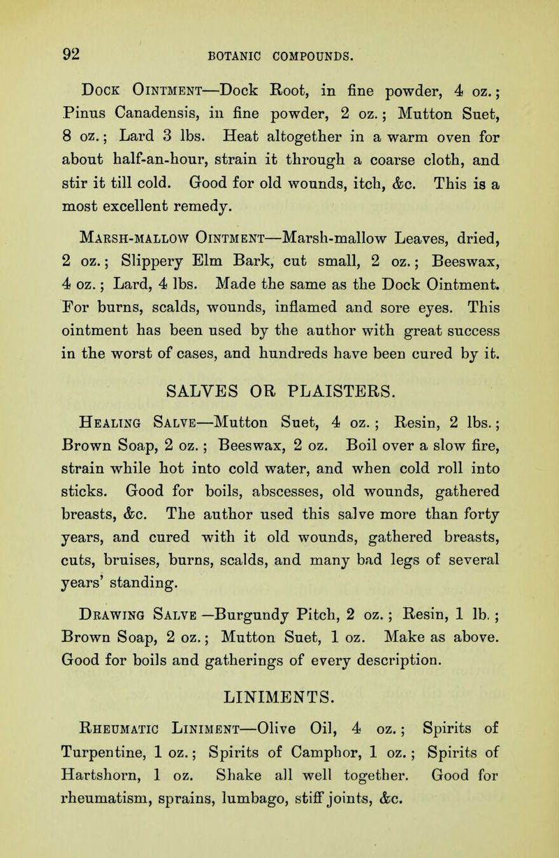 Dock Ointment—Dock Root, in fine powder, 4 oz.; Pinus Canadensis, in fine powder, 2 oz.; Mutton Suet, 8 oz.; Lard 3 lbs. Heat altogether in a warm oven for about half-an-hour, strain it through a coarse cloth, and stir it till cold. Good for old wounds, itch, &c. This is a most excellent remedy. Marsh-mallow Ointment—Marsh-mallow Leaves, dried, 2 oz.; Slippery Elm Bark, cut small, 2 oz.; Beeswax, 4 oz.; Lard, 4 lbs. Made the same as the Dock Ointment. For burns, scalds, wounds, inflamed and sore eyes. This ointment has been used by the author with great success in the worst of cases, and hundreds have been cured by it. SALVES OR PLAISTERS. Healing Salve—Mutton Suet, 4 oz. ; Resin, 2 lbs.; Brown Soap, 2 oz.; Beeswax, 2 oz. Boil over a slow fire, strain while hot into cold water, and when cold roll into sticks. Good for boils, abscesses, old wounds, gathered breasts, &c. The author used this salve more than forty years, and cured with it old wounds, gathered breasts, cuts, bruises, burns, scalds, and many bad legs of several years' standing. Drawing Salve —Burgundy Pitch, 2 oz.; Resin, 1 lb. ; Brown Soap, 2 oz.; Mutton Suet, 1 oz. Make as above. Good for boils and gatherings of every description. LINIMENTS. Rheumatic Liniment—Olive Oil, 4 oz.; Spirits of Turpentine, 1 oz.; Spirits of Camphor, 1 oz.; Spirits of Hartshorn, 1 oz. Shake all well together. Good for rheumatism, sprains, lumbago, stifi joints, &c.