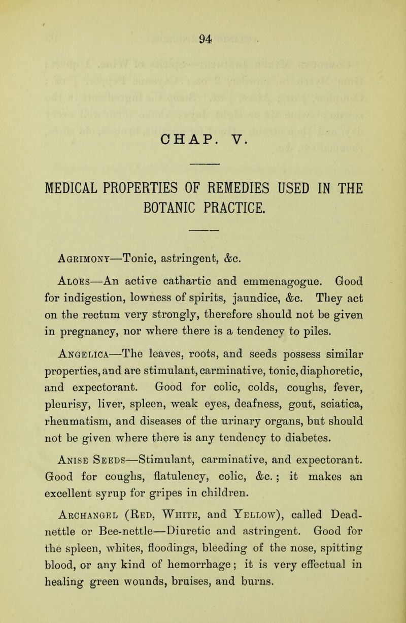 CHAP. V. MEDICAL PROPERTIES OF REMEDIES USED IN THE BOTANIC PRACTICE. Agrimony—Tonic, astringent, &c. Aloes—An active cathartic and emmenagogue. Good for indigestion, lowness of spirits, jaundice, &c. They act on the rectum very strongly, therefore should not be given in pregnancy, nor where there is a tendency to piles. Angelica—The leaves, roots, and seeds possess similar properties, and are stimulant, carminative, tonic, diaphoretic, and expectorant. Good for colic, colds, coughs, fever, pleurisy, liver, spleen, weak eyes, deafness, gout, sciatica, rheumatism, and diseases of the urinary organs, but should not be given where there is any tendency to diabetes. Anise Seeds—Stimulant, carminative, and expectorant. Good for coughs, flatulency, colic, &c. ; it makes an excellent syrup for gripes in children. Archangel (Red, White, and Yellow), called Dead- nettle or Bee-nettle—Diuretic and astringent. Good for the spleen, whites, floodings, bleeding of the nose, spitting blood, or any kind of hemorrhage; it is very effectual in healing green wounds, braises, and burns.