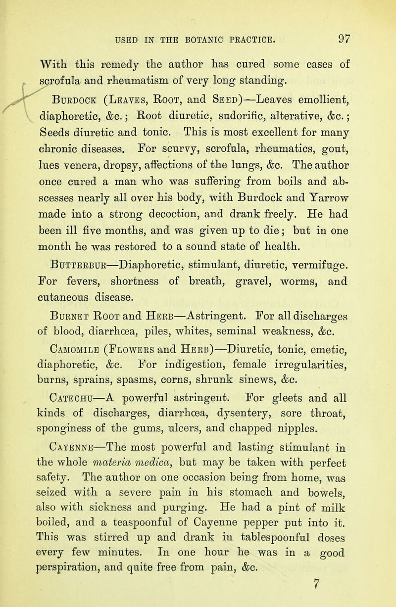 With this remedy the author has cured some cases of scrofula aud rheumatism of very long standing. Burdock (Leaves, Root, and Seed)—Leaves emollient, diaphoretic, &c.; Root diuretic, sudorific, alterative, &c.; Seeds diuretic and tonic. This is most excellent for many chronic diseases. For scurvy, scrofula, rheumatics, gout, lues venera, dropsy, affections of the lungs, &c. The author once cured a man who was suffering from boils and ab- scesses nearly all over his body, with Burdock and Yarrow made into a strong decoction, and drank freely. He had been ill five months, and was given up to die; but in one month he was restored to a sound state of health. Butterbur—Diaphoretic, stimulant, diuretic, vermifuge. For fevers, shortness of breath, gravel, worms, and cutaneous disease. Burnet Root and Herb—Astringent. For all discharges of blood, diarrhoea, piles, whites, seminal weakness, &c. Camomile (Flowers and Herb)—Diuretic, tonic, emetic, diaphoretic, &c. For indigestion, female irregularities, burns, sprains, spasms, corns, shrunk sinews, &c. Catechu—A powerful astringent. For gleets and all kinds of discharges, diarrhoea, dysentery, sore throat, sponginess of the gums, ulcers, and chapped nipples. Cayenne—The most powerful and lasting stimulant in the whole materia medica, but may be taken with perfect safety. The author on one occasion being from home, was seized with a severe pain in his stomach and bowels, also with sickness and purging. He had a pint of milk boiled, and a teaspoonful of Cayenne pepper put into it. This was stirred up and drank in tablespoonful doses every few minutes. In one hour he was in a good perspiration, and quite free from pain, &c. 7