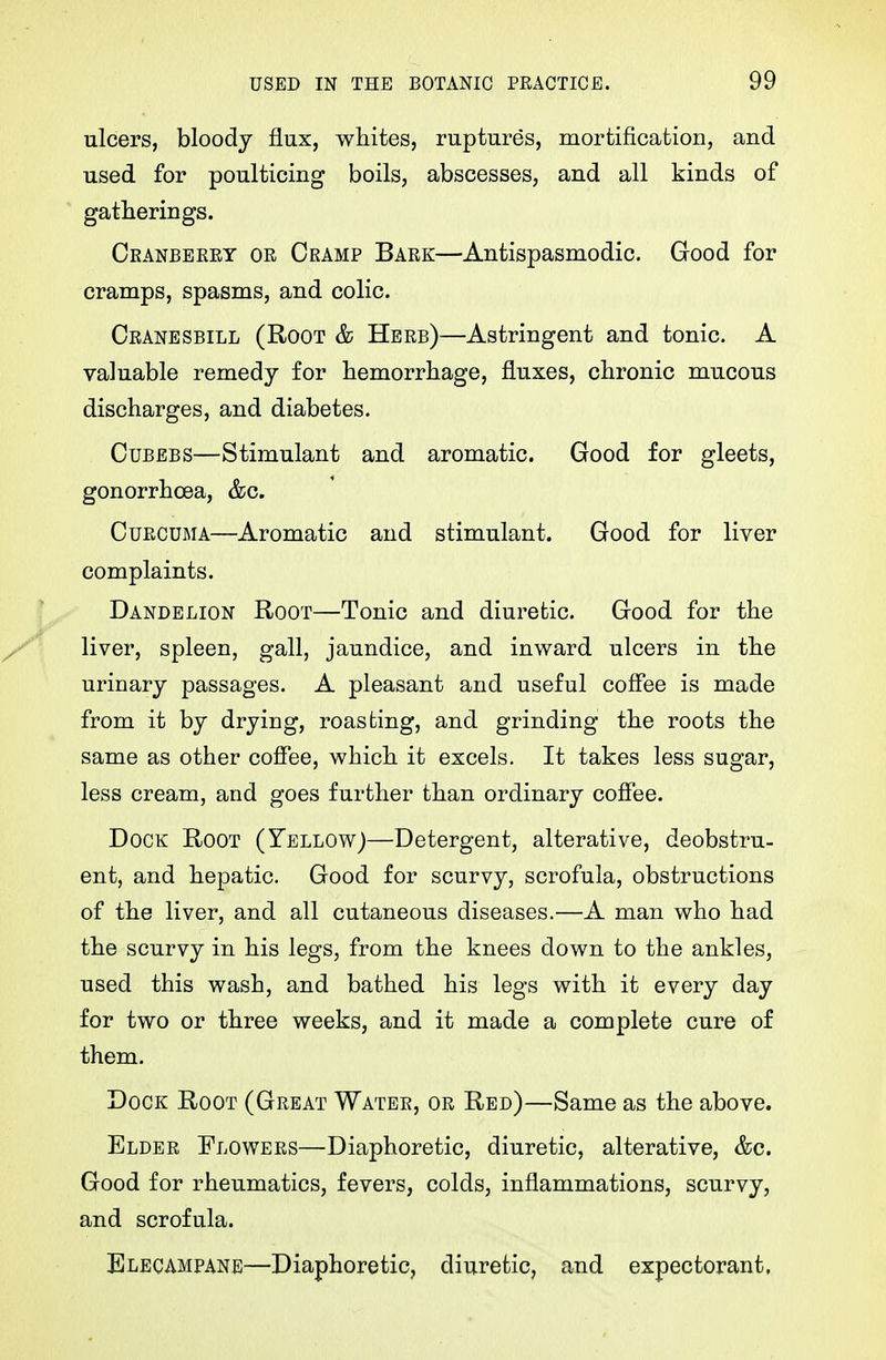 ulcers, bloody flux, whites, ruptures, mortification, and used for poulticing boils, abscesses, and all kinds of gatherings. Ckanbeeet or Cramp Bark—Antispasmodic. Good for cramps, spasms, and colic. Ckanesbill (Root & Herb)—Astringent and tonic. A valuable remedy for hemorrhage, fluxes, chronic mucous discharges, and diabetes. CuBEBS—Stimulant and aromatic. Good for gleets, gonorrhoea, &c. Curcuma—Aromatic and stimulant. Good for liver complaints. Dandelion Root—Tonic and diuretic. Good for the liver, spleen, gall, jaundice, and inward ulcers in the urinary passages. A pleasant and useful coffee is made from it by drying, roasting, and grinding the roots the same as other coffee, which it excels. It takes less sugar, less cream, and goes further than ordinary coffee. Dock Root (Yellowj—Detergent, alterative, deobstru- ent, and hepatic. Good for scurvy, scrofula, obstructions of the liver, and all cutaneous diseases.—A man who had the scurvy in his legs, from the knees down to the ankles, used this wash, and bathed his legs with it every day for two or three weeks, and it made a complete cure of them. Dock Root (Great Water, or Red)—Same as the above. Elder Flowers—Diaphoretic, diuretic, alterative, &c. Good for rheumatics, fevers, colds, inflammations, scurvy, and scrofula. Elecampane—Diaphoretic, diuretic, and expectorant,