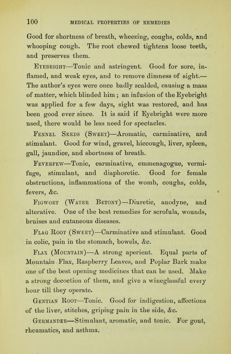 Good for shortness of breath, wheezing, coughs, colds, and whooping cough. The root chewed tightens loose teeth, and preserves them. Etebright—Tonic and astringent. Good for sore, in- flamed, and weak eyes, and to remove dimness of sight.— The author's eyes were once badly scalded, causing a mass of matter, which blinded him ; an infusion of the Eyebright was applied for a few days, sight was restored, and has been good ever since. It is said if Eyebright were more used, there would be less need for spectacles. Fennel Seeds (Sweet)—Aromatic, carminative, and stimulant. Good for wind, gravel, hiccough, liver, spleen, gall, jaundice, and shortness of breath. Eeverfew—Tonic, carminative, emmenagogue, vermi- fuge, stimulant, and diaphoretic. Good for female obstructions, inflammations of the womb, coughs, colds, fevers, &c. FiGWORT (Water Betony)—Diuretic, anodyne, and alterative. One of the best remedies for scrofula, wounds, bruises and cutaneous diseases. Flag Root (Sweet)—Carminative and stimulant. Good in colic, pain in the stomach, bowels, &c. Flax (Mountain)—A strong aperient. Equal parts of Mountain - Flax, Raspberry Leaves, and Poplar Bark make one of the best opening medicines that can be used. Make a strong decoction of them, and give a wineglassful every hour till they operate. Gentian Root—Tonic. Good for indigestion, affections of the liver, stitches, griping pain in the side, &c. Germander—Stimulant, aromatic, and tonic. For gout, rheumatics, and asthma.