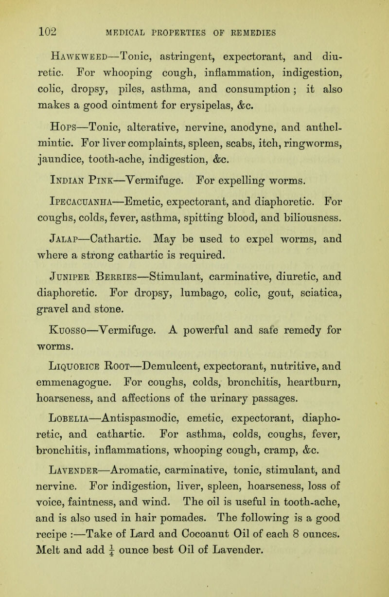 Hawkweed—Tonic, astringent, expectorant, and diu- retic. For whooping cougli, inflammation, indigestion, colic, dropsy, piles, asthma, and consumption; it also makes a good ointment for erysipelas, &c. Hops—Tonic, alterative, nervine, anodyne, and anthel- mintic. For liver complaints, spleen, scabs, itch, ringworms, jaundice, tooth-ache, indigestion, &c. Indian Pine—Vermifuge. For expelling worms. Ipecacuanha—Emetic, expectorant, and diaphoretic. For coughs, colds, fever, asthma, spitting blood, and biliousness. Jalap—Cathartic. May be used to expel worms, and where a strong cathartic is required. Juniper Berries—Stimulant, carminative, diuretic, and diaphoretic. For dropsy, lumbago, colic, gout, sciatica, gravel and stone. Kuosso—Vermifuge. A powerful and sate remedy for worms. Liquorice Root—Demulcent, expectorant, nutritive, and emmenagogue. For coughs, colds, bronchitis, heartburn, hoarseness, and affections of the urinary passages. Lobelia—Antispasmodic, emetic, expectorant, diapho- retic, and cathartic. For asthma, colds, coughs, fever, bronchitis, inflammations, whooping cough, cramp, &c. Lavender—Aromatic, carminative, tonic, stimulant, and nervine. For indigestion, liver, spleen, hoarseness, loss of voice, faintness, and wind. The oil is useful in tooth-ache, and is also used in hair pomades. The following is a good recipe :—Take of Lard and Cocoanut Oil of each 8 ounces. Melt and add J ounce best Oil of Lavender.