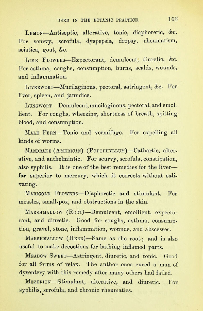 Lemon—Antiseptic, alterative, tonic, diaplioretic, &c. For scurvy, scrofula, dyspepsia, dropsy, rheumatism, sciatica, gout, &c. Lime Flowers—Expectorant, demulcent, diuretic, &c. For asthma, coughs, consumption, burns, scalds, wounds, and inflammation. Liverwort—Mucilaginous, pectoral, astringent, &c. For liver, spleen, and jaundice. Lungwort—Demulcent, mucilaginous, pectoral, and emol- lient. For coughs, wheezing, shortness of breath, spitting blood, and consumption. Male Fern—Tonic and vermifuge. For expelling all kinds of worms. Mandrake (American) (Podophyllum)—Cathartic, alter- ative, and anthelmintic. For scurvy, scrofula, constipation, also syphilis. It is one of the best remedies for the liver— far superior to mercury, which it corrects without sali- vating. Marigold Flowers—Diaphoretic and stimulant. For measles, small-pox, and obstructions in the skin. Marshmallow (Root)—Demulcent, emollient, expecto- rant, and diuretic. Good for coughs^ asthma, consump- tion, gravel, stone, inflammation, wounds, and abscesses. Marshmallow (Herb)—Same as the root; and is also useful to make decoctions for bathing inflamed parts. Meadow Sweet—Astringent, diuretic, and tonic. Good for all forms of relax. The author once cured a man of dysentery with this remedy after many others had failed. Mezerion—Stimulant, alterative, and diuretic. For syphilis, scrofula, and chronic rheumatics.