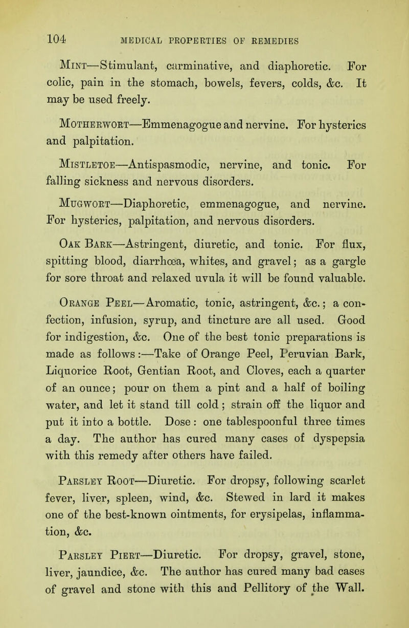 Mint—Stimulant, carminative, and diaphoretic. For colic, pain in the stomach, bowels, fevers, colds, &c. It may be used freely. Motherwort—Emmenagogue and nervine. For hysterics and palpitation. Mistletoe—Antispasmodic, nervine, and tonic. For falling sickness and nervous disorders. Mugwort—Diaphoretic, emmenagogue, and nervine. For hysterics, palpitation, and nervous disorders. Oak Bark—Astringent, diuretic, and tonic. For flux, spitting blood, diarrhoea, whites, and gravel; as a gargle for sore throat and relaxed uvula it will be found valuable. Orange Peel—Aromatic, tonic, astringent, &c.; a con- fectioD, infusion, syrup, and tincture are all used. Good for indigestion, &c. One of the best tonic preparations is made as follows:—Take of Orange Peel, Peruvian Bark, Liquorice Root, Gentian Root, and Cloves, each a quarter of an ounce; pour on them a pint and a half of boiling water, and let it stand till cold; strain off the liquor and put it into a bottle. Dose : one tablespoonful three times a day. The author has cured many cases of dyspepsia with this remedy after others have failed. Parsley Root—Diuretic. For dropsy, following scarlet fever, liver, spleen, wind, &c. Stewed in lard it makes one of the best-known ointments, for erysipelas, inflamma- tion, &c. Parsley Piert—Diuretic. For dropsy, gravel, stone, liver, jaundice, &c. The author has cured many bad cases of gravel and stone with this and Pellitory of the Wall.
