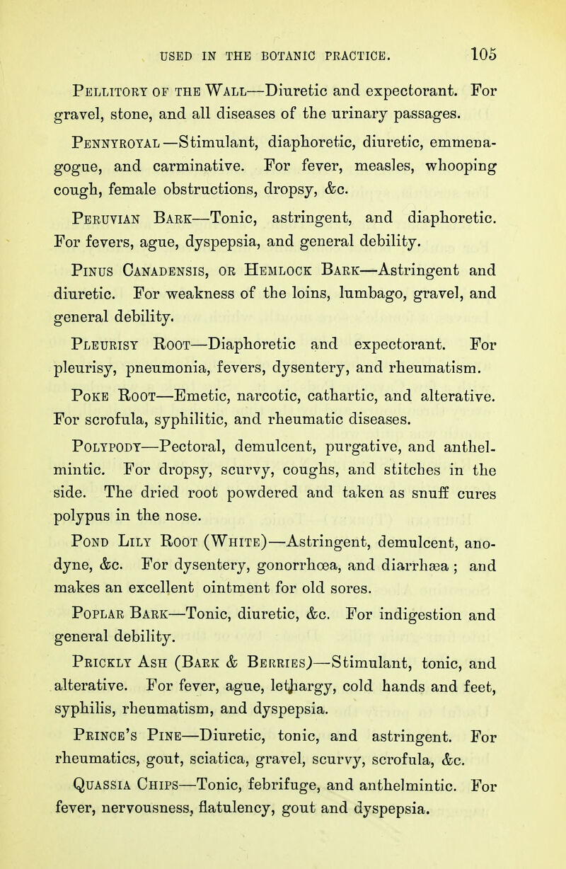 Pellitort of the Wall—Diuretic and expectorant. For gravel, stone, and all diseases of the urinary passages. Pennyroyal—Stimulant, diaphoretic, diuretic, emmena- gogue, and carminative. For fever, measles, whooping cough, female obstructions, dropsy, &c. Peruvian Bark—Tonic, astringent, and diaphoretic. For fevers, ague, dyspepsia, and general debility. PiNus Canadensis, or Hemlock Bark—Astringent and diuretic. For v^eakness of the loins, lumbago, gravel, and general debility. Pleurisy Root—Diaphoretic and expectorant. For pleurisy, pneumonia, fevers, dysentery, and rheumatism. Poke Root—Emetic, narcotic, cathartic, and alterative. For scrofula, syphilitic, and rheumatic diseases. Polypody—Pectoral, demulcent, purgative, and anthel- mintic. For dropsy, scurvy, coughs, and stitches in the side. The dried root powdered and taken as snuff cures polypus in the nose. Pond Lily Root (White)—Astringent, demulcent, ano- dyne, &c. For dysentery, gonorrhoea, and diarrhasa ; and makes an excellent ointment for old sores. Poplar Bark—Tonic, diuretic, &c. For indigestion and general debility. Prickly Ash (Bark & Berries)—Stimulant, tonic, and alterative. For fever, ague, leijiargy, cold hands and feet, syphilis, rheumatism, and dyspepsia. Prince's Pine—Diuretic, tonic, and astringent. For rheumatics, gout, sciatica, gravel, scurvy, scrofula, &c. Quassia Chips—Tonic, febrifuge, and anthelmintic. For fever, nervousness, flatulency, gout and dyspepsia.