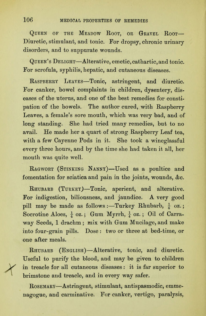 Queen of the Meadow Root, or Gravel Root— Diuretic, stimulant, and tonic. For dropsy, chronic urinary disorders, and to suppurate wounds. Qqeen's Delight—Alterative, emetic, cathartic, and tonic. For scrofula, syphilis, hepatic, and cutaneous diseases. Raspberry Leaves—Tonic, astringent, and diuretic. For canker, bowel complaints in children, dysentery, dis- eases of the uterus, and one of the best remedies for consti- pation of the bowels. The author cured, with Raspberry Leaves, a female's sore mouth, w^hich was very bad, and of long standing. She had tried many remedies, but to no avail. He made her a quart of strong Raspberry Leaf tea, with a few Cayenne Pods in it. She took a wineglassful every three hours, and by the time she had taken it all, her mouth was quite well. Ragwort (Stinking Nanny)—Used as a poultice and fomentation for sciatica and pain in the joints, wounds, &c. Rhubarb (Turkey)—Tonic, aperient, and alterative. For indigestion, biliousness, and jaundice. A very good pill may be made as follows :—Turkey Rhubarb, J oz.; Socrotine Aloes, J oz.; Gum Myrrh, J oz. ; Oil of Carra- way Seeds, 1 drachm ; mix with Gum Mucilage, and make into four-grain pills. Dose : two or three at bed-time, or one after meals. Rhubarb (English)—Alterative, tonic, and diuretic. Useful to purify the blood, and may be given to children in treacle for all cutaneous diseases: it is far superior to brimstone and treacle, and in every way safer. Rosemary—Astringent, stimulant, antispasmodic, emme- nagogue, and carminative. For canker, vertigo, paralysis.
