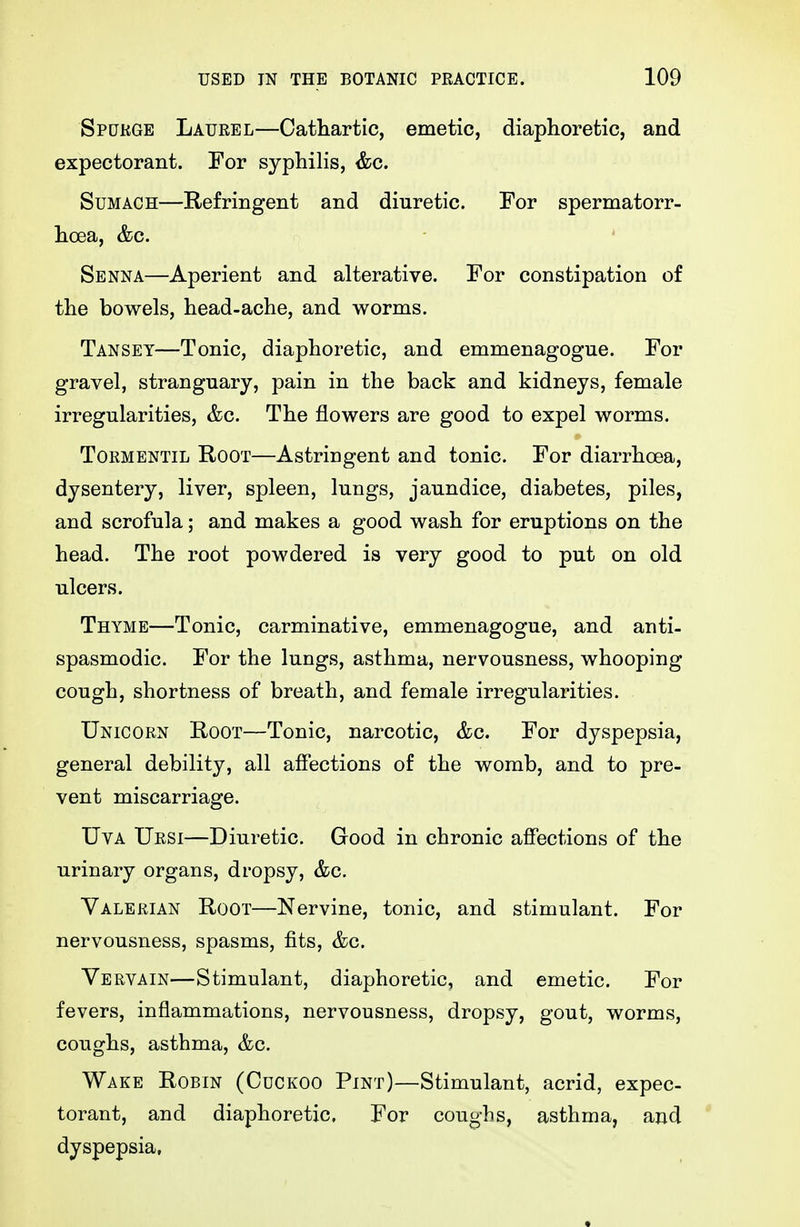 Spdkge Laurel—Cathartic, emetic, diaphoretic, and expectorant. For syphilis, &c. Sumach—Refringent and diuretic. For spermatorr- hoea, &c. Senna—Aperient and alterative. For constipation of the bowels, head-ache, and worms. Tansey—Tonic, diaphoretic, and emmenagogue. For gravel, stranguary, pain in the back and kidneys, female irregularities, &c. The flowers are good to expel worms. ToRMENTiL Root—Astringent and tonic. For diarrhoea, dysentery, liver, spleen, lungs, jaundice, diabetes, piles, and scrofula; and makes a good wash for eruptions on the head. The root powdered is very good to put on old ulcers. Thyme—Tonic, carminative, emmenagogue, and anti- spasmodic. For the lungs, asthma, nervousness, whooping cough, shortness of breath, and female irregularities. Unicorn Root—Tonic, narcotic, &c. For dyspepsia, general debility, all afi'ections of the womb, and to pre- vent miscarriage. UvA Ursi—Diuretic. Good in chronic affections of the urinary organs, dropsy, &c. Valerian Root—Nervine, tonic, and stimulant. For nervousness, spasms, fits, &c. Vervain—Stimulant, diaphoretic, and emetic. For fevers, inflammations, nervousness, dropsy, gout, worms, coughs, asthma, &c. Wake Robin (Cdckoo Pint)—Stimulant, acrid, expec- torant, and diaphoretic. For coughs, asthma, and dyspepsia,