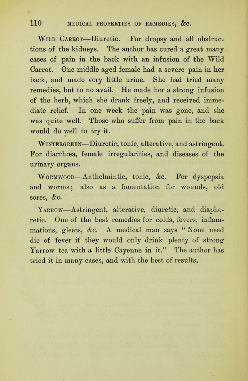 Wild Carrot—Diuretic. For dropsy and all obstruc- tions of tlie kidneys. The author has cured a great many cases of pain in the back with an infusion of the Wild Carrot. One middle aged female had a severe pain in her back, and made very little urine. She had tried many remedies, but to no avail. He made her a strong infusion of the herb, which she drank freely, and received imme- diate relief. In one week the pain was gone, and she was quite well. Those who suffer from pain in the back would do well to try it. WiNTERGREEN—Diuretic, tonic, alterative, and astringent. For diarrhoea, female irregularities, and diseases of the urinary organs. Wormwood—Anthelmintic, tonic, &c. For dyspepsia and worms; also as a fomentation for wounds, old sores, &c. Yarrow—Astringent, alterative, diuretic, and diapho- retic. One of the best remedies for colds, fevers, inflam- mations, gleets, &c. A medical man says None need die of fever if they would only drink plenty of strong Yarrow tea with a little Cayenne in it. The author has tried it in many cases, and with the best of results.