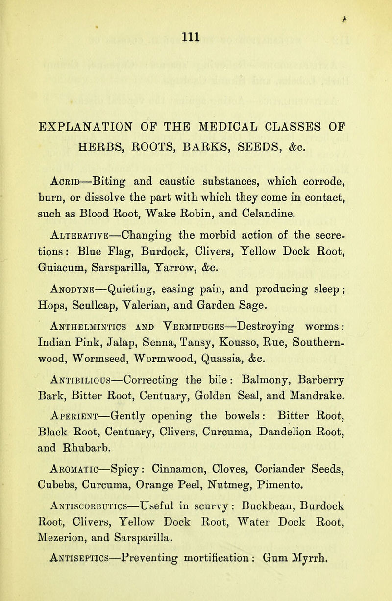 EXPLANATION OP THE MEDICAL CLASSES OF HERBS, ROOTS, BARKS, SEEDS, &c. Acrid—Biting and caustic substances, which corrode, burn, or dissolve the part with which they come in contact, such as Blood Root, Wake Robin, and Celandine. Alterative—Changing the morbid action of the secre- tions : Blue Flag, Burdock, Clivers, Yellow Dock Root, Guiacum, Sarsparilla, Yarrow, &c. Anodyne—Quieting, easing pain, and producing sleep; Hops, Scullcap, Valerian, and Garden Sage. Anthelmintics and Vermifuges—Destroying worms: Indian Pink, Jalap, Senna, Tansy, Kousso, Rue, Southern- wood, Wormseed, Wormwood, Quassia, &c. Antibilious—Correcting the bile : Balmony, Barberry Bark, Bitter Root, Centuary, Golden Seal, and Mandrake. Aperient—Gently opening the bowels: Bitter Root, Black Root, Centuary, Clivers, Curcuma, Dandelion Root, and Rhubarb. Aromatic—Spicy: Cinnamon, Cloves, Coriander Seeds, Cubebs, Curcuma, Orange Peel, Nutmeg, Pimento. Antiscorbutics—Useful in scurvy : Buckbean, Burdock Root, Clivers, Yellow Dock Root, Water Dock Root, Mezerion, and Sarsparilla. Antiseptics—Px^eventing mortification: Gum Myrrh.