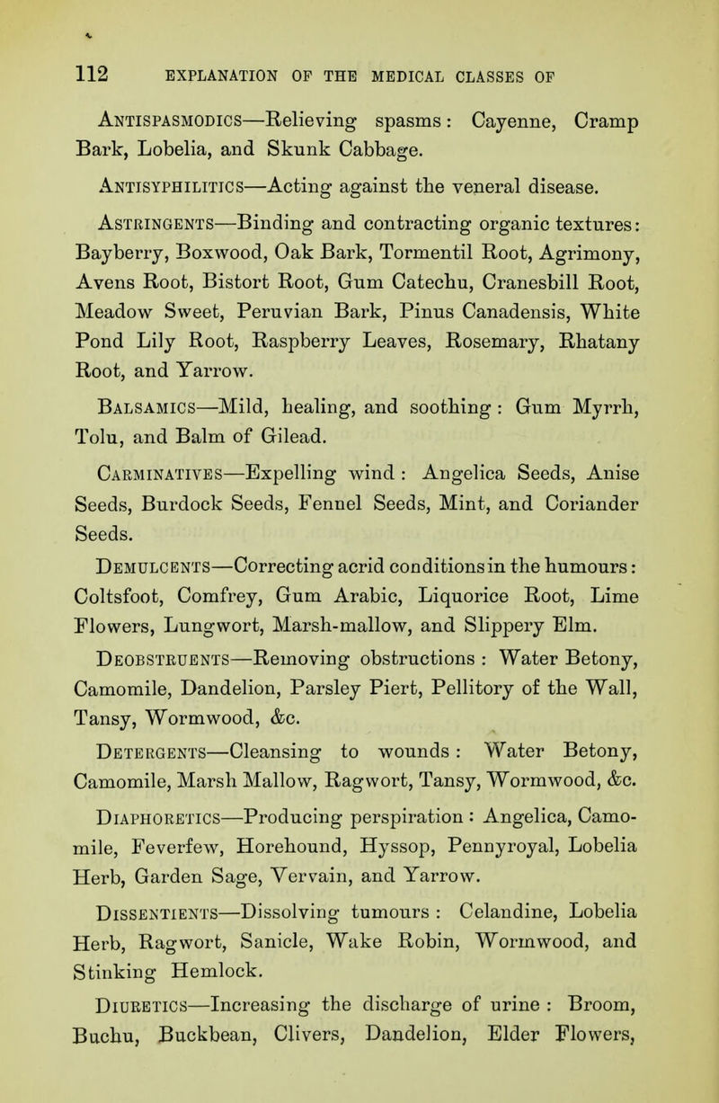 Antispasmodics—Relieving spasms: Cayenne, Cramp Bark, Lobelia, and Skunk Cabbage. Antisyphilitics—Acting against the veneral disease. Astringents—Binding and contracting organic textures: Bayberry, Boxwood, Oak Bark, Tormentil Root, Agrimony, Avens Root, Bistort Root, Gum Catechu, Cranesbill Root, Meadow Sweet, Peruvian Bark, Pinus Canadensis, White Pond Lily Root, Raspberry Leaves, Rosemary, Rhatany Root, and Yarrow. Balsamics—Mild, healing, and soothing : Gum Myrrh, Tolu, and Balm of Gilead. Carminatives—Expelling wind : Angelica Seeds, Anise Seeds, Burdock Seeds, Fennel Seeds, Mint, and Coriander Seeds. Demulcents—Correcting acrid conditions in the humours: Coltsfoot, Comfrey, Gum Arabic, Liquorice Root, Lime Flowers, Lungwort, Marsh-mallow, and Slippery Elm. Deobsteuents—Removing obstructions : Water Betony, Camomile, Dandelion, Parsley Piert, Pellitory of the Wall, Tansy, Wormwood, &c. Detergents—Cleansing to wounds: Water Betony, Camomile, Marsh Mallow, Ragwort, Tansy, Wormwood, &c. Diaphoretics—Producing perspiration : Angelica, Camo- mile, Feverfew, Horehound, Hyssop, Pennyroyal, Lobelia Herb, Garden Sage, Vervain, and Yarrow. Dissentients—Dissolving tumours : Celandine, Lobelia Herb, Ragwort, Sanicle, Wake Robin, Wormwood, and Stinking Hemlock. Diuretics—Increasing the discharge of urine : Broom, Buchu, Buckbean, Clivers, Dandelion, Elder Flowers,
