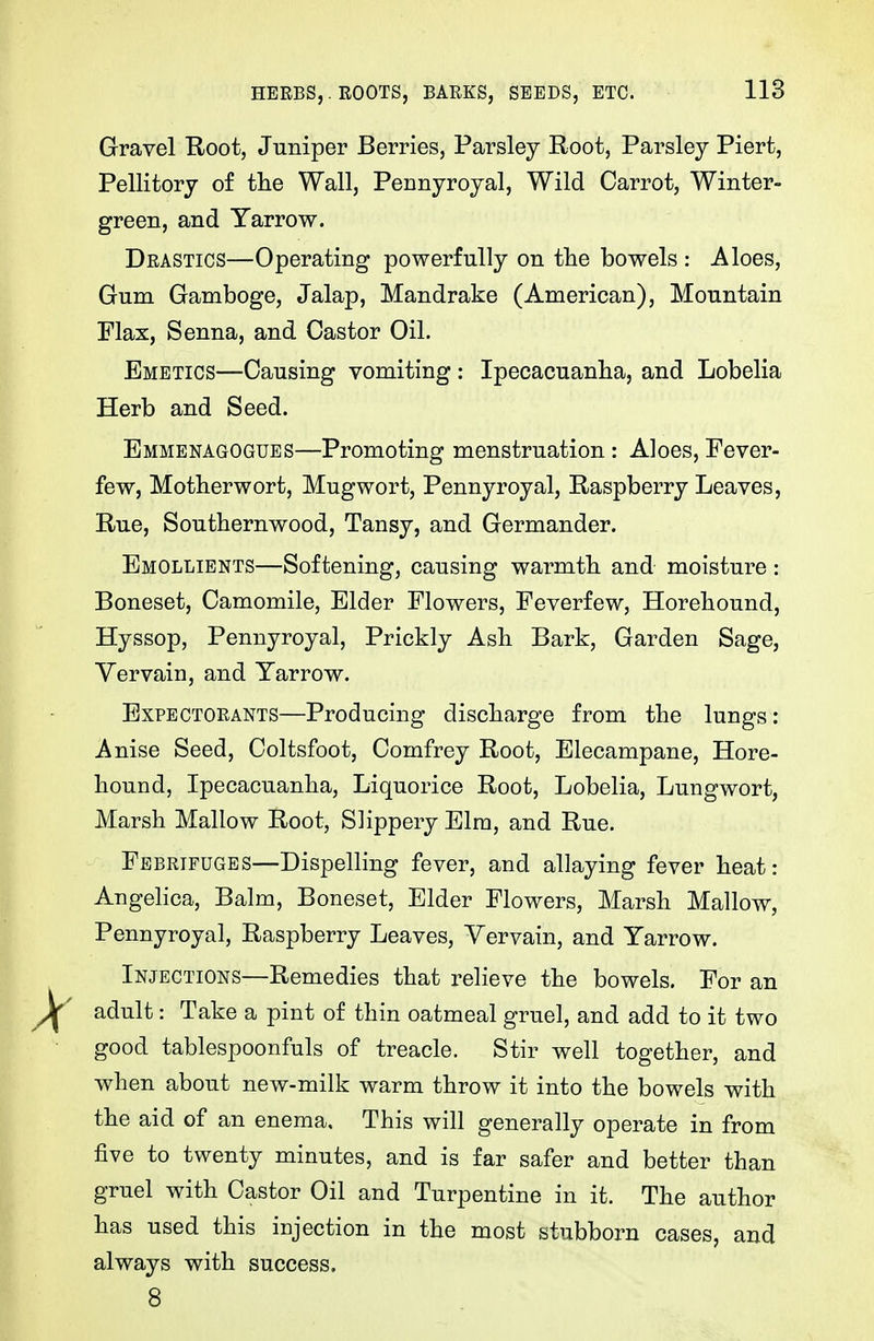 HERBS,. ROOTS, BARKS, SEEDS, ETC. Gravel Root, Juniper Berries, Parsley Root, Parsley Piert, Pellitory of tlie Wall, Pennyroyal, Wild Carrot, Winter- green, and Yarrow. Drastics—Operating powerfully on the bowels : Aloes, Gum Gamboge, Jalap, Mandrake (American), Mountain Flax, Senna, and Castor Oil. Emetics—Causing vomiting: Ipecacuanha, and Lobelia Herb and Seed. Emmenagogues—Promoting menstruation : Aloes, Fever- few, Motherwort, Mugwort, Pennyroyal, Raspberry Leaves, Rue, Southernwood, Tansy, and Germander. Emollients—Softening, causing warmth and moisture: Boneset, Camomile, Elder Flowers, Feverfew, Horehound, Hyssop, Pennyroyal, Prickly Ash Bark, Garden Sage, Yervain, and Yarrow. Expectorants—Producing discharge from the lungs: Anise Seed, Coltsfoot, Comfrey Root, Elecampane, Hore- hound, Ipecacuanha, Liquorice Root, Lobelia, Lungwort, Marsh Mallow Root, Slippery Elm, and Rue. Febrifuges—Dispelling fever, and allaying fever heat: Angelica, Balm, Boneset, Elder Flowers, Marsh Mallow, Pennyroyal, Raspberry Leaves, Vervain, and Yarrow. Injections—Remedies that relieve the bowels. For an adult: Take a pint of thin oatmeal gruel, and add to it two good tablespoonfuls of treacle. Stir well together, and when about new-milk warm throw it into the bowels with the aid of an enema. This will generally operate in from five to twenty minutes, and is far safer and better than gruel with Castor Oil and Turpentine in it. The author has used this injection in the most stubborn cases, and always with success, 8
