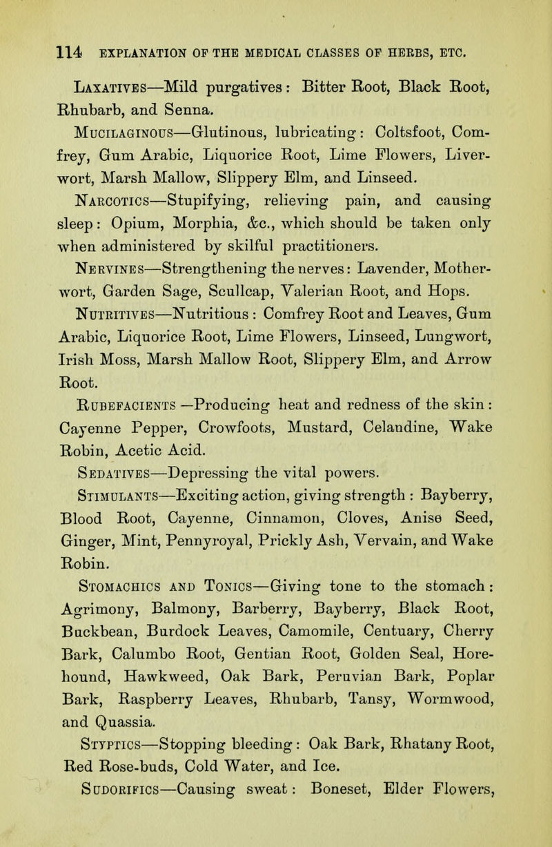 Laxatives—Mild purgatives : Bitter Root, Black Root, Rhubarb, and Senna. Mucilaginous—Glutinous, lubricating : Coltsfoot, Com- frey, Gum Arabic, Liquorice Root, Lime Flowers, Liver- wort, Marsb Mallow, Slippery Elm, and Linseed. Narcotics—Stupifying, relieving pain, and causing sleep: Opium, Morphia, &c., which should be taken only when administered by skilful practitioners. Nervines—Strengthening the nerves: Lavender, Mother- wort, Garden Sage, ScuUcap, Valerian Root, and Hops. Nutritives—Nutritious : Comfrey Root and Leaves, Gum Arabic, Liquorice Root, Lime Flowers, Linseed, Lungwort, Irish Moss, Marsh Mallow Root, Slippery Elm, and Arrow Root. Rubefacients —Producing heat and redness of the skin: Cayenne Pepper, Crowfoots, Mustard, Celandine, Wake Robin, Acetic Acid. Sedatives—Depressing the vital powers. Stimulants—Exciting action, giving strength : Bayberry, Blood Root, Cayenne, Cinnamon, Cloves, Anise Seed, Ginger, Mint, Pennyroyal, Prickly Ash, Yervain, and Wake Robin. Stomachics and Tonics—Giving tone to the stomach: Agrimony, Balmony, Barberry, Bayberry, Black Root, Biickbean, Burdock Leaves, Camomile, Centuary, Cherry Bark, Calumbo Root, Gentian Root, Golden Seal, Hore- hound, Hawkweed, Oak Bark, Peruvian Bark, Poplar Bark, Raspberry Leaves, Rhubarb, Tansy, Wormwood, and Quassia. Styptics—Stopping bleeding: Oak Bark, RhatanyRoot, Red Rose-buds, Cold Water, and Ice. SuDORiFics—Causing sweat: Boneset, Elder Flowers,