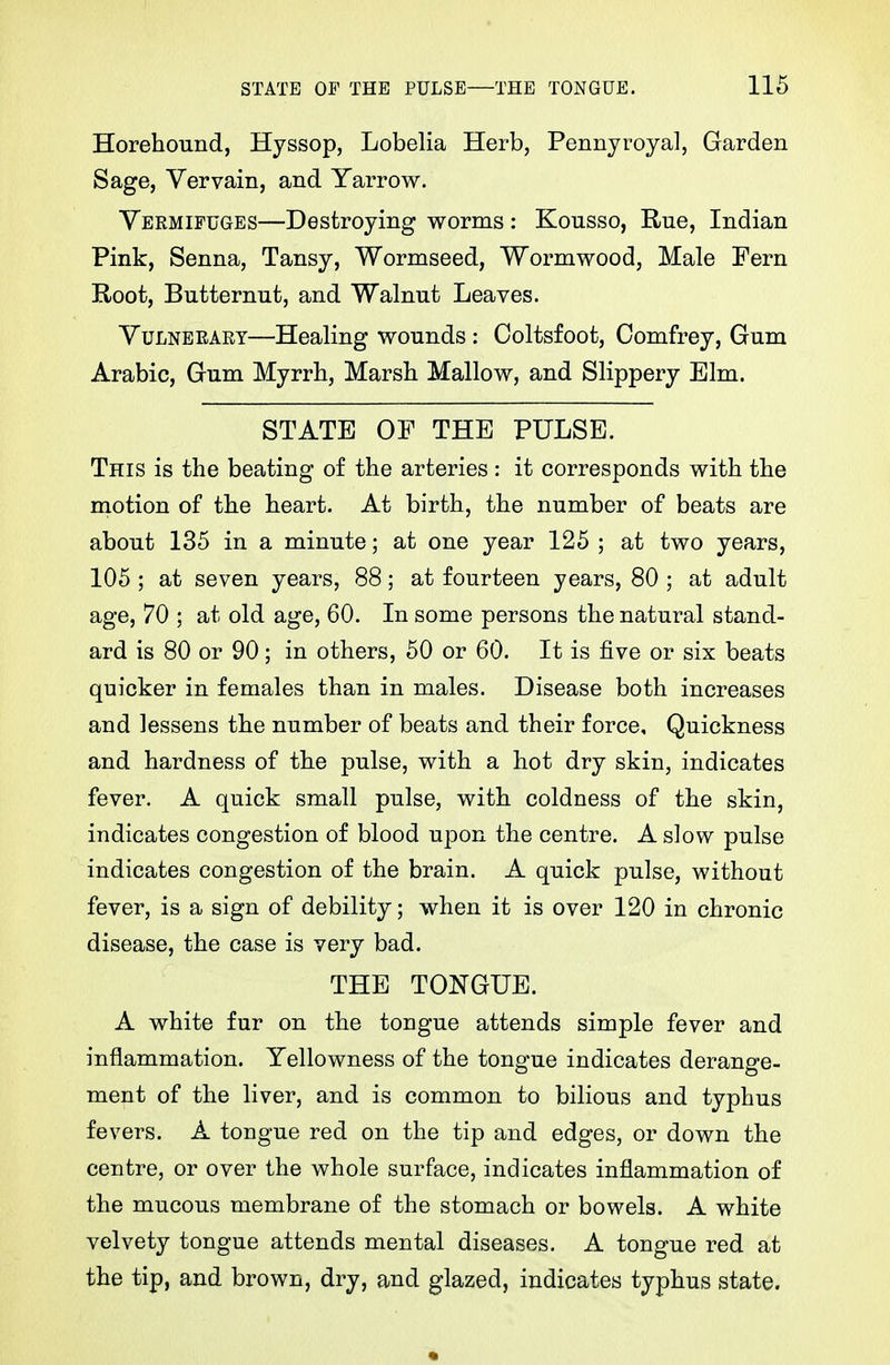 Horehound, Hyssop, Lobelia Herb, Pennyroyal, Garden Sage, Vervain, and Yarrow. Vermifuges—Destroying worms : Kousso, Rue, Indian Pink, Senna, Tansy, Wormseed, Wormwood, Male Fern Root, Butternut, and Walnut Leaves. VuLNBEART—Healing wounds : Coltsfoot, Comfrey, Gum Arabic, Gum Myrrh, Marsh Mallow, and Slippery Elm. STATE OF THE PULSE. This is the beating of the arteries: it corresponds with the motion of the heart. At birth, the number of beats are about 135 in a minute; at one year 125 ; at two years, 105 ; at seven years, 88; at fourteen years, 80 ; at adult age, 70 ; at old age, 60. In some persons the natural stand- ard is 80 or 90; in others, 60 or 60. It is five or six beats quicker in females than in males. Disease both increases and lessens the number of beats and their force. Quickness and hardness of the pulse, with a hot dry skin, indicates fever. A quick small pulse, with coldness of the skin, indicates congestion of blood upon the centre. A slow pulse indicates congestion of the brain. A quick pulse, without fever, is a sign of debility; when it is over 120 in chronic disease, the case is very bad. THE TONGUE. A white fur on the tongue attends simple fever and inflammation. Yellowness of the tongue indicates derange- ment of the liver, and is common to bilious and typhus fevers. A tongue red on the tip and edges, or down the centre, or over the whole surface, indicates inflammation of the mucous membrane of the stomach or bowels. A white velvety tongue attends mental diseases. A tongue red at the tip, and brown, dry, and glazed, indicates typhus state.