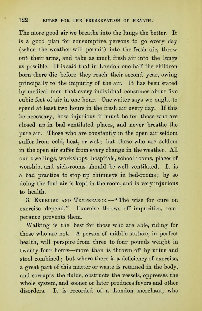The more good air we breathe into the lungs the better. It is a good plan for consumptive persons to go every day (when the weather will permit) into the fresh air, throw out their arms, and take as much fresh air into the lungs as possible. It is said that in London one-half the children born there die before they reach their second year, owing principally to the impurity of the air. It has been stated by medical men that every individual consumes about five cubic feet of air in one hour. One writer says we ought to spend at least two hours in the fresh air every day. If this be necessary, how injurious it must be for those who are closed up in bad ventilated places, and never breathe the pure air. Those who are constantly in the open air seldom suffer from cold, heat, or wet; but those who are seldom in the open air suffer from every change in the weather. All our dwellings, workshops, hospitals, school-rooms, places of worship, and sick-rooms should be well ventilated. It is a bad practice to stop up chimneys in bed-rooms; by so doing the foul air is kept in the room, and is very injurious to health. 3. Exercise and Temperance.— The wise for cure on exercise depend. Exercise throws off' impurities, tem- perance prevents them. Walking is the best for those who are able, riding for those who are not. A person of middle stature, in perfect health, will perspire from three to four pounds weight in twenty-four hours—more than is thrown off by urine and stool combined ; but where there is a deficiency of exercise, a great part of this matter or waste is retained in the body, and corrupts the fluids, obstructs the vessels, oppresses the whole system, and sooner or later produces fevers and other disorders. It is recorded of a London merchant, who