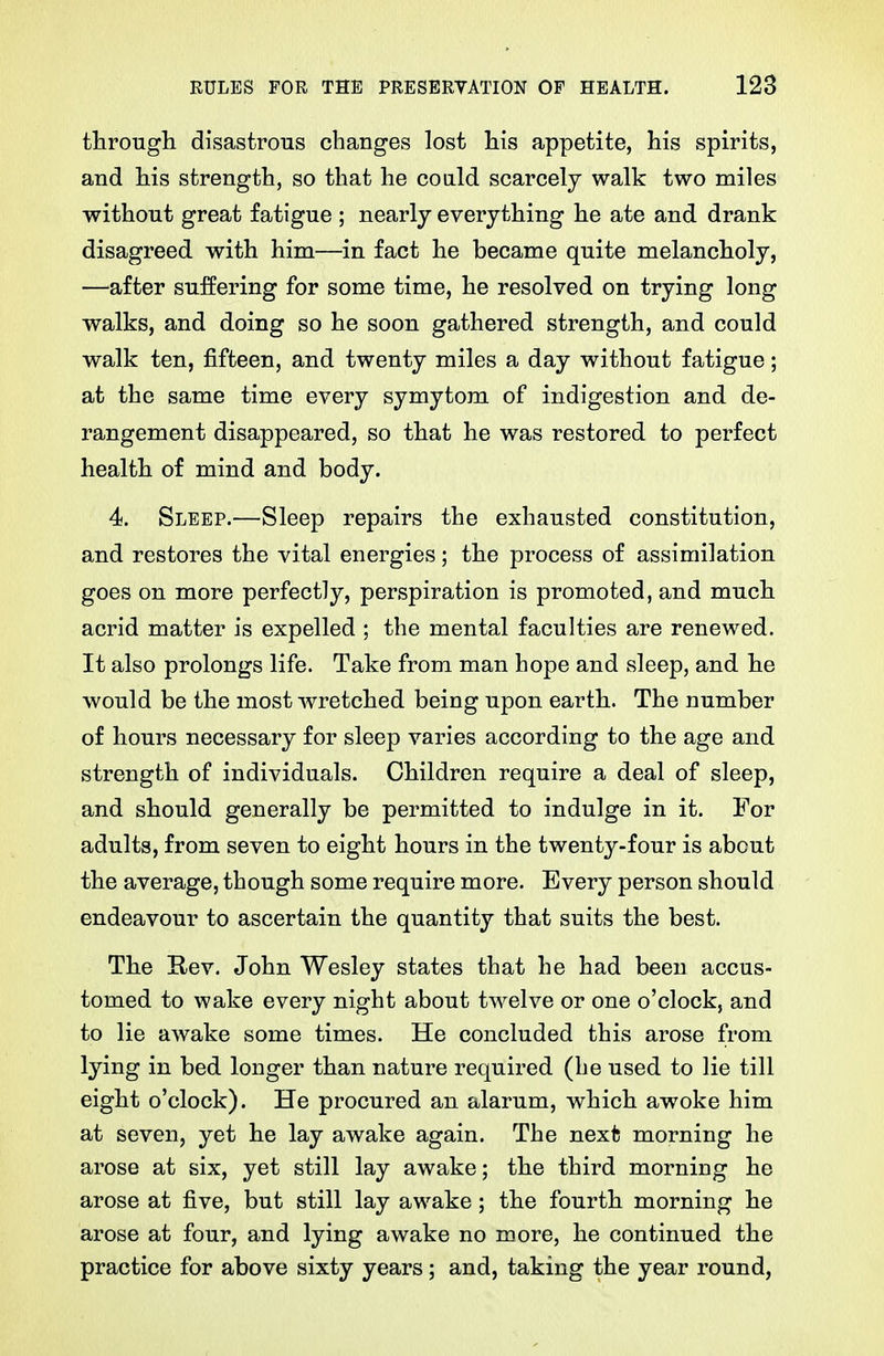 througli disastrous changes lost his appetite, his spirits, and his strength, so that he coald scarcely walk two miles without great fatigue ; nearly everything he ate and drank disagreed with him—in fact he became quite melanch.oly, —after suffering for some time, he resolved on trying long walks, and doing so he soon gathered strength, and could walk ten, fifteen, and twenty miles a day without fatigue; at the same time every symytom of indigestion and de- rangement disappeared, so that he was restored to perfect health of mind and body. 4. Sleep.—Sleep repairs the exhausted constitution, and restores the vital energies; the process of assimilation goes on more perfectly, perspiration is promoted, and much acrid matter is expelled ; the mental faculties are renewed. It also prolongs life. Take from man hope and sleep, and he would be the most wretched being upon earth. The number of hours necessary for sleep varies according to the age and strength of individuals. Children require a deal of sleep, and should generally be permitted to indulge in it. For adults, from seven to eight hours in the twenty-four is about the average, though some require more. Every person should endeavour to ascertain the quantity that suits the best. The Rev. John Wesley states that he had been accus- tomed to wake every night about twelve or one o'clock, and to lie awake some times. He concluded this arose from lying in bed longer than nature required (he used to lie till eight o'clock). He procured an alarum, which awoke him at seven, yet he lay awake again. The next morning he arose at six, yet still lay awake; the third morning he arose at five, but still lay awake; the fourth morning he arose at four, and lying awake no more, he continued the practice for above sixty years; and, taking the year round,