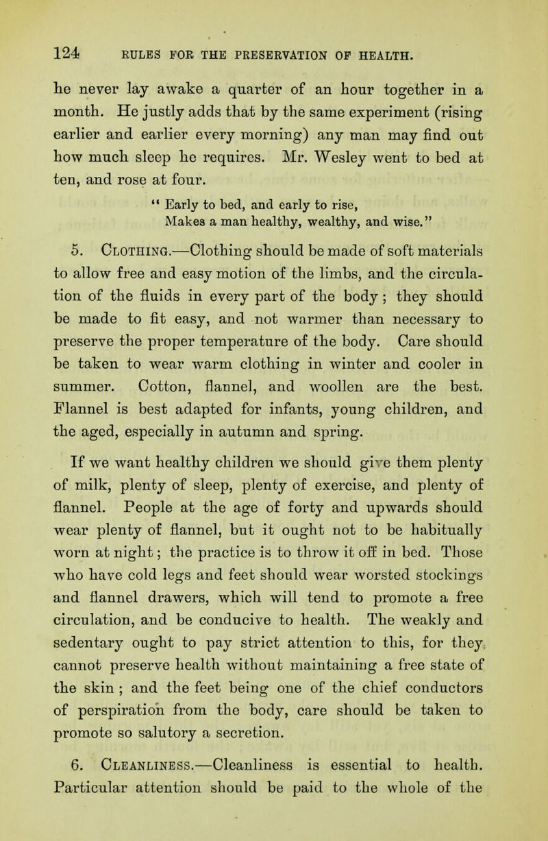 lie never lay awake a quarter of an hour together in a month. He justly adds that by the same experiment (rising earlier and earlier every morning) any man may find out how much sleep he requires. Mr. Wesley went to bed at ten, and rose at four. •* Early to bed, and early to rise, Makes a man healthy, wealthy, and wise. 5. Clothing.—Clothing should be made of soft materials to allow free and easy motion of the limbs, and the circula- tion of the fluids in every part of the body; they should be made to fit easy, and not warmer than necessary to preserve the proper temperature of the body. Care should be taken to wear warm clothing in winter and cooler in summer. Cotton, flannel, and woollen are the best. Flannel is best adapted for infants, young children, and the aged, especially in autumn and spring. If we want healthy children we should gi^-e them plenty of milk, plenty of sleep, plenty of exercise, and plenty of flannel. People at the age of forty and upwards should wear plenty of flannel, but it ought not to be habitually worn at night; the practice is to throw it off in bed. Those who have cold legs and feet should wear worsted stockiDgs and flannel drawers, which will tend to promote a free circulation, and be conducive to health. The weakly and sedentar}'- ought to pay strict attention to this, for they; cannot preserve health without maintaining a free state of the skin ; and the feet being one of the chief conductors of perspiration from the body, care should be taken to promote so salutory a secretion. 6. Cleanliness.—Cleanliness is essential to health. Particular attention should be paid to the whole of the