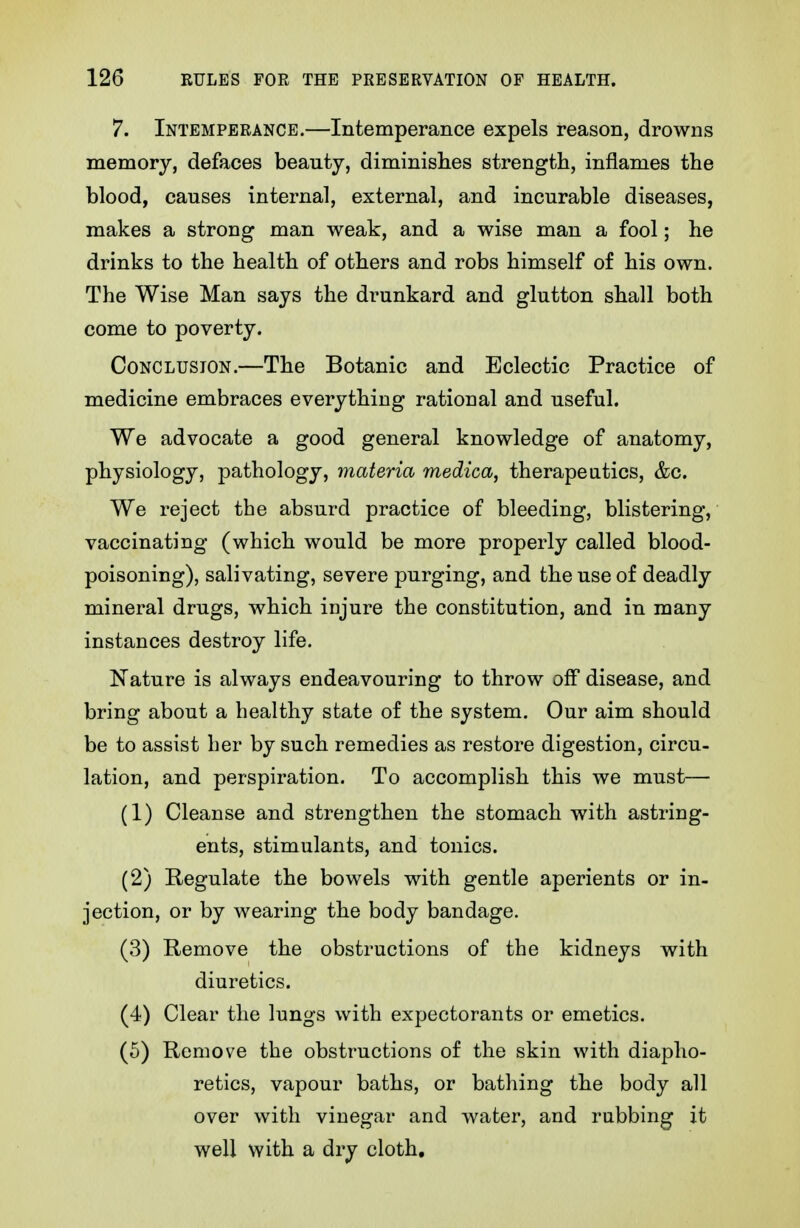 7. Intemperance.—Intemperance expels reason, drowns memory, defaces beauty, diminishes strength, inflames the blood, causes internal, external, and incurable diseases, makes a strong man weak, and a wise man a fool; he drinks to the health of others and robs himself of his own. The Wise Man says the drunkard and glutton shall both come to poverty. Conclusion.—The Botanic and Eclectic Practice of medicine embraces everything rational and useful. We advocate a good general knowledge of anatomy, physiology, pathology, materia medica, therapeutics, &c. We reject the absurd practice of bleeding, blistering, vaccinating (which would be more properly called blood- poisoning), salivating, severe purging, and the use of deadly mineral drugs, which injure the constitution, and in many instances destroy life. Nature is always endeavouring to throw off disease, and bring about a healthy state of the system. Our aim should be to assist lier by such remedies as restore digestion, circu- lation, and perspiration. To accomplish this we must— (1) Cleanse and strengthen the stomach with astring- ents, stimulants, and tonics. (2) Regulate the bowels with gentle aperients or in- jection, or by wearing the body bandage. (3) Remove the obstructions of the kidneys with diuretics. (4) Clear the lungs with expectorants or emetics. (5) Remove the obstructions of the skin with diapho- retics, vapour baths, or bathing the body all over with vinegar and water, and rubbing it well with a dry cloth.