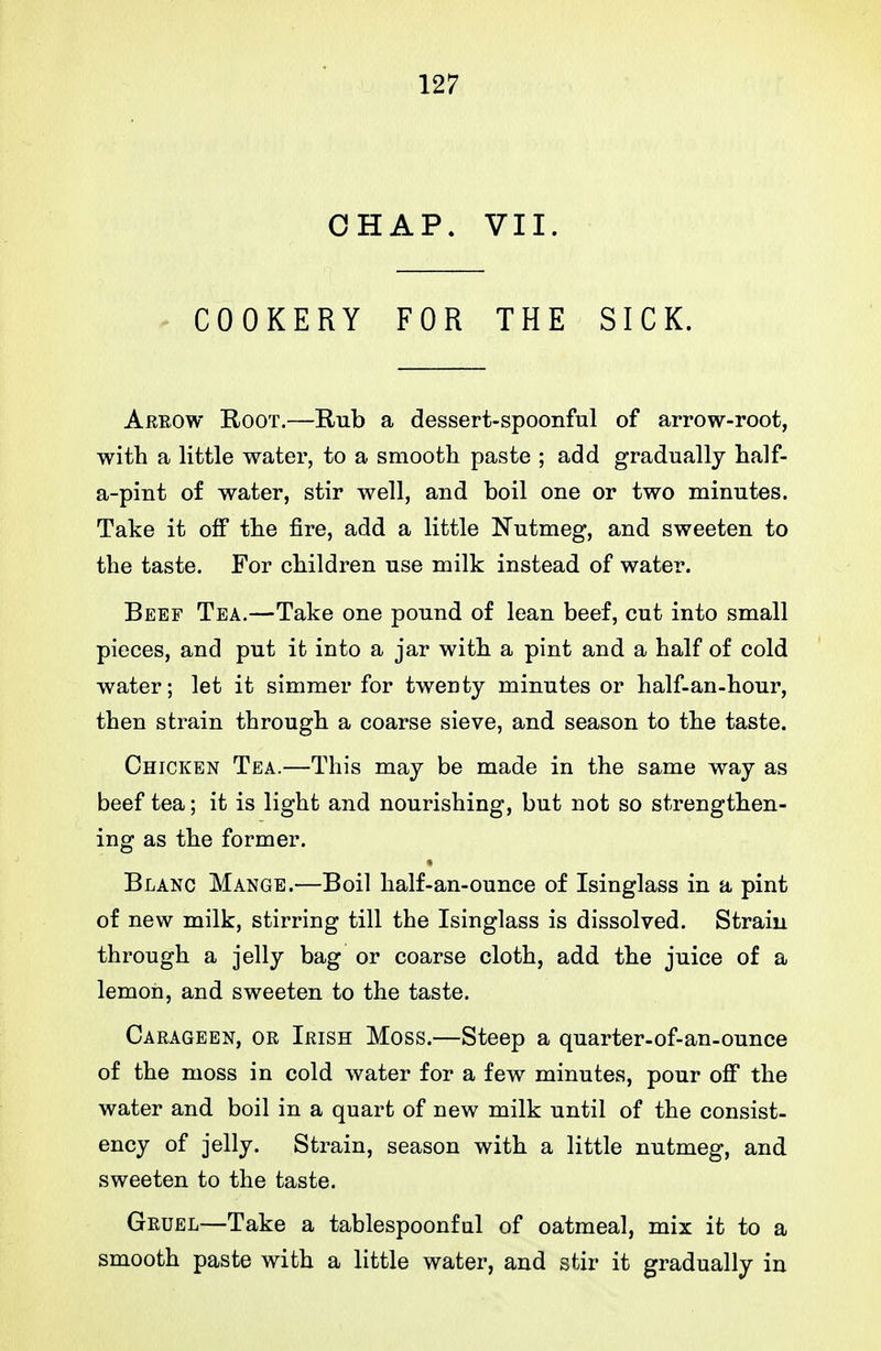 CHAP. VII. ^ COOKERY FOR THE SICK. Arrow Root.—Rub a dessert-spoonful of arrow-root, with a little water, to a smooth paste ; add gradually half- a-pint of water, stir well, and boil one or two minutes. Take it off the fire, add a little Nutmeg, and sweeten to the taste. For children use milk instead of water. Beef Tea.—Take one pound of lean beef, cut into small pieces, and put it into a jar with a pint and a half of cold water; let it simmer for twenty minutes or half-an-hour, then strain through a coarse sieve, and season to the taste. Chicken Tea.—This may be made in the same way as beef tea; it is light and nourishing, but not so strengthen- ing as the former. Blanc Mange.—Boil half-an-ounce of Isinglass in a pint of new milk, stirring till the Isinglass is dissolved. Strain through a jelly bag or coarse cloth, add the juice of a lemon, and sweeten to the taste. Carageen, or Irish Moss.—Steep a quarter-of-an-ounce of the moss in cold water for a few minutes, pour off the water and boil in a quart of new milk until of the consist- ency of jelly. Strain, season with a little nutmeg, and sweeten to the taste. Gruel—Take a tablespoonful of oatmeal, mix it to a smooth paste with a little water, and stir it gradually in