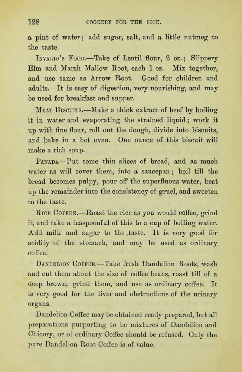 a pint of water; add sugar, salt, and a little nutmeg to tlie taste. Invalid's Food.—Take of Lentil flour, 2 oz.; Slippery Elm and Marsh Mallow Root, each. 1 oz. Mix together, and use same as Arrow Root. Good for children and adults. It is easy of digestion, very nourishing, and may be used for breakfast and supper. Meat Biscuits.—Make a thick extract of beef by boiling it in water and evaporating the strained liquid; work it up with fine flour, roll out the dough, divide into biscuits, and bake in a hot oven. One ounce of this biscuit will make a rich soup. Panada—Put some thin slices of bread, and as much water as will cover them, into a saucepan; boil till the bread becomes pulpy, pour ofl the superfluous water, beat up the remainder into the consistency of gruel, and sweeten to the taste. Rice Coffee.—Roast the rice as you would coffee, grind it, and take a teaspoonful of this to a cup of boiling water. Add milk and sugar to the .taste. It is very good for acidity of the stomach, and may be used as ordinary coffee. Dandelion Coffee.—Take fresh Dandelion Roots, wash and cut them about the size of coffee beans, roast till of a deep brown, grind them, and use as ordinary coffee. It is very good for the liver and obstructions of the urinary organs. Dandelion Coffee may be obtained ready prepared, but all preparations purporting to be mixtures of Dandelion and Chicory, or of ordinary Coffee should be refused. Only the pure Dandelion Root Coffee is of value.