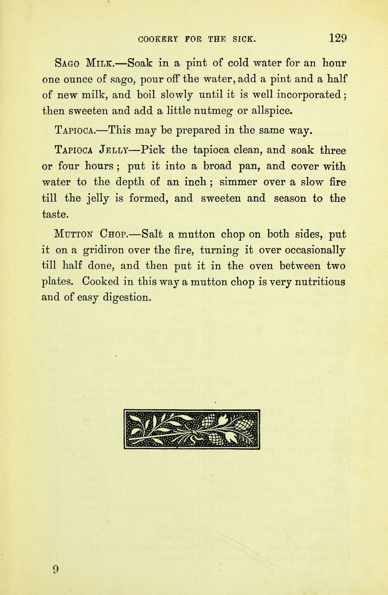 Sago Milk.—Soak in a pint of cold water for an lionr one ounce of sago, pour off tlie water, add a pint and a half of new milk, and boil slowly until it is well incorporated; then sweeten and add a little nutmeg or allspice. Tapioca.—This may be prepared in the same way. Tapioca Jelly—Pick the tapioca clean, and soak three or four hours ; put it into a broad pan, and cover with water to the depth of an inch; simmer over a slow fire till the jelly is formed, and sweeten and season to the taste. Mutton Chop.—Salt a mutton chop on both sides, put it on a gridiron over the fire, turning it over occasionally till half done, and then put it in the oven between two plates. Cooked in this way a mutton chop is very nutritious and of easy digestion. 9