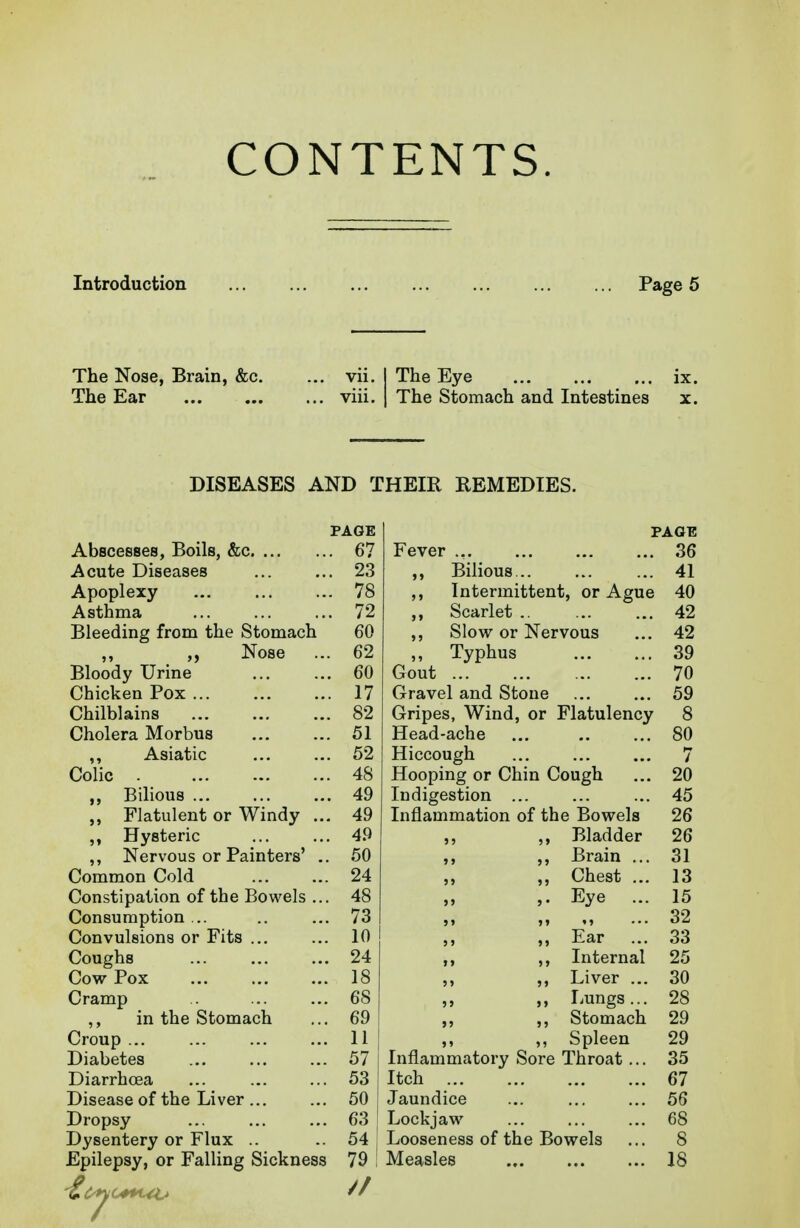CONTENTS. Introduction Page 5 The Nose, Brain, &c. ... vii. ] The Eye ix. The Ear viii. | The Stomach and Intestines x. DISEASES AND THEIR REMEDIES. PAGE PAGE u, Fever ... 36 Acute Diseases ,, Bilious... 41 Apoplexy ,, Intermittent, or Ague 4U Asthma 79 ,, bcarlet .. 42 Bleeding from the Stomach fi(\ ou 42 Nose 62 „ Typhus 39 Bloody Urine . 60 Gout 70 Chicken Pox . 17 Gravel and Stone 59 Chilblains . 82 Gripes, Wind, or Flatulency 8 Cholera Morbus . 51 Head-ache ... 80 ,, Asiatic . 52 Hiccough 7 Colic . 48 Hooping or Chin Cough 20 ,, Bilious . 49 Indigestion 45 Flatulent or Windy .. . 49 Inflammation of the Bowels 26 Hysteric . 49 ,, ,, Bladder 26 ,, Nervous or Painters' . . 50 ,, ,, Brain ... 31 Common Cold . 24 ,, ,, Chest ... 13 Constipation of the Bowels .. . 48 ,. Eye ... 15 Consumption ... . 73 32 Convulsions or Fits . 10 „ Ear ... 33 Coughs . 24 ,, ,, Internal 25 Cow Pox 18 ,, ,, Liver ... 30 Cramp 68 ,, ,, Lungs... 28 ,, in the Stomach 69 ,, ,, Stomach 29 Croup 11 ,, ,, Spleen 29 Diabetes 57 Inflammatory Sore Throat ... 35 Diarrhcea 53 Itch 67 Disease of the Liver ... 50 Jaundice 56 Dropsy 63 Lockjaw 68 Dysentery or Flux .. 54 : Looseness of the Bowels 8 Epilepsy, or Falling Sickness 79 : Measles 18 //