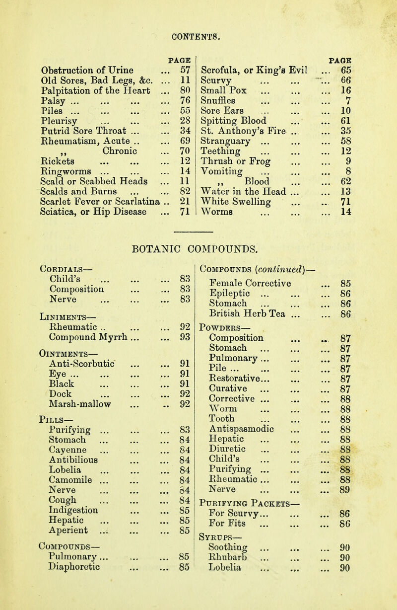 PAGE VyOHTirUCUiUil Ul UllUc . 'J i Old Sores, Bad Legs, &c. . Palpitation of the Heart x^aisy ... Piles ... DO jritjuiisy — ... 28 Jrutrici C5ore inroat ... Kheumatisni, Acute .. oy Chronic 7rt /U Rickets .. 12 Ringworms ... .. 14 Scald or Scabbed Heads . 11 Scalds and Burns . 82 Scarlet Fever or Scarlatina .. 21 Sciatica, or Hip Disease .. 71 PAGE ouruiuia, ur xviug a jjiVii ... DO Scurvy oo Olllclll. JTOA. ... ... IR oiiuiiico ... ... Sore Ears ... ... 1 fi lU Opilil/lllg JJlOUU. ... Rl ... O J. ou. Antnony s rire .. OO Stranguary Oo J. ocl/Xliill£ ... ... 19 ... ijii X ill Uoll Ul X ... Q ... <7 Vomiting ... 8 Blood ... 62 Water in the Head ... ... 13 White Swelling .. 71 Worms ... 14 BOTANIC COMPOUNDS. Cordials— Child's _ 83 Composition ... ... 83 Nerve 83 Liniments— Rheumatic .. 92 Compound Myrrh 93 Ointments— Anti-Scorbutic 91 Eye 91 Black 91 Dock 92 Marsh-mallow ... 92 Pills— Purifying 83 Stomach ... ... ... 84 Cayenne ... ... ... 84 Antibilious ... ... 84 Lobelia ... ... ... 84 Camomile ... ... ... 84 Nerve ... ... ... 84 Cough 84 Indigestion ... ... 85 Hepatic 85 Aperient 85 Compounds— Pulmonary 85 Diaphoretic 85 Compounds [continued]— Female Corrective ... 85 Epileptic 86 Stomach 86 British Herb Tea 86 Powders— Composition ... ... 87 Stomach 87 Pulmonary... ... ... 87 Pile 87 Restorative 87 Curative 87 Corrective 88 Worm 88 Tooth 88 Antispasmodic ... ... 88 Hepatic 88 Diuretic 88 Child's 88 Purifying 88 Rheumatic 88 Nerve 89 Purifying Packets— For Scurvy 86 For Fits 86 Syrups— Soothing 90 Rhubarb 90 Lobelia 90