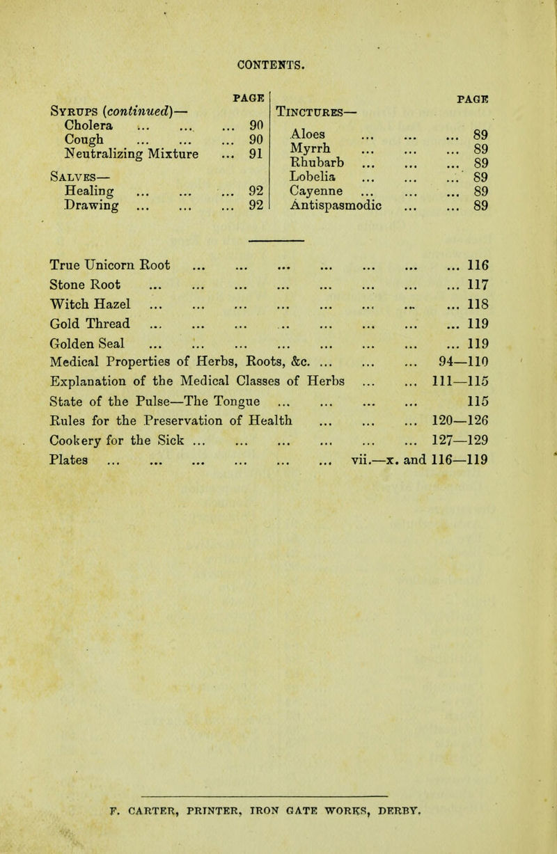 Syrups (continued)— Cholera Cough Neutralizing Mixture Salves— Healing Drawing Tinctures— Aloes Myrrh Rhubarb Lobelia Cayenne Antispasmodic PAGE 89 89 89 89 89 89 True Unicorn Root 116 Stone Root 117 Witch Hazel 118 Gold Thread 119 Golden Seal 119 Medical Properties of Herbs, Roots, &c. ... 94- -110 Explanation of the Medical Classes of Herbs 111- -115 State of the Pulse—The Tongue 115 Rules for the Preservation of Health 120- -126 Cookery for the Sick ... 127- -129 Plates vii.—X, and 116- -119 r. CARTER, PRINTER, IRON GATE WORKS, DERBY-