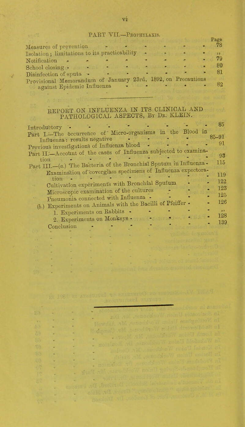 PART VII.—Pbopuylaxis. Measures of provontion Isolation; limitafcious to its practicability Notification , . - - School closing - Disinfection of ■sputa . - - Provisional Memorandum of January 23rd against Epidemic Influenza 1892, on Precautions Page 78 >> 79 80 81 82 REPORT ON INFLUENZA IN ITS CLINICAL AND PATHOLOGICAL ASPECTS, By Dr. KLEIN. Introductory - - - ' ' ' , -Ji j •' Part I.—The occurrence of Micro-organisms m the Blood m Influenza: results negative . - - - Previous investigations of Influenza blood - - - _ Part IL—Account of the cases of Influenza subjected to examma tion - ■   ' ' ■ -r n Part III.—(a.) The Bacteria Of the Bronchial Sputum m Influenza ■ Examination of covergTass specimens of Influenza expectora tion - - -  . c!  Cultivation experiments with Bronchial Sputum Microscopic examination of the cultures Pneumonia connected with Influenza . - • (b.) Experiments on Animals with the Bacilli of Pfeiffer - 1. Experiments on Rabbits . - - - 2. Experiments on Monkeys - Conclusion - -   85 85-91 91 93 115 119 122 123 125 126 128 139