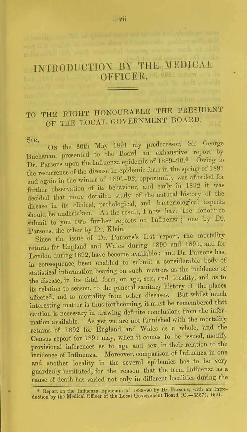 YU INTRODUCTION BY THE MEDICAL OFFICER. TO THE EIGHT HOKOURABLE THE PKESIDENT OF THE LOCAL GOVERNMENT BOARD. SlE ' On the 30tli May 1891 my predecessor, Sir George Buchanan presented to the Board an exhaustive report by Dr Parsons upon the Influenza epidemic of 1889-90.* Owing to the recurrence of the disease in epidemic form in the sprmg of 1891 and acain in the winter of 1891-92, opportunity was afforded for further observation of its behavioiir, and early m ,1892 it was decided that more detailed study of the natural history of the disease in its clinical, pathological, and bacteriological aspects should be undertaken. As the result, I now have the honour to submit to you two further reports on Influenza; one by Dr. Parsons, the other by Dr. Klein. Since the issue of Dr. Parsons's first report, the mortality retm-ns for England and Wales during 1890 and 1891, and for London during 1892, have become available ; and Dr. Parsons has, in consequence, been enabled to submit a considerable body of statistical information bearing on such matters as the incidence of the disease, in its fatal form, on age, sex, and locality, and as to its relation to season, to the general sanitary history of the places affected, and to mortality from other diseases. But whilst much interesting matter is thus forthcoming, it must be remembered that caution is necessary in drawing definite conclusions from the infor- mation available. As yet we are not furnished with the mortality returns of 1892 for England and Wales as a whole, and the Census report for 1891 may, when it comes to be issued, modify provisional inferences as to age and sex, in their relation to the incidence of Influenza. Moreover, comparison of Influenza in one and another locality in the several epidemics has to be very guardedly instituted, for the reason that the term Influenza as a cause of death has varied not only in different localities during the * Eeport on the Influenza Epidemic of 1889-90 by Dr. Parsons, with an Intro- duotion by the Medical Officer of the Local GoTernment Board (C.-—6387), 1891.