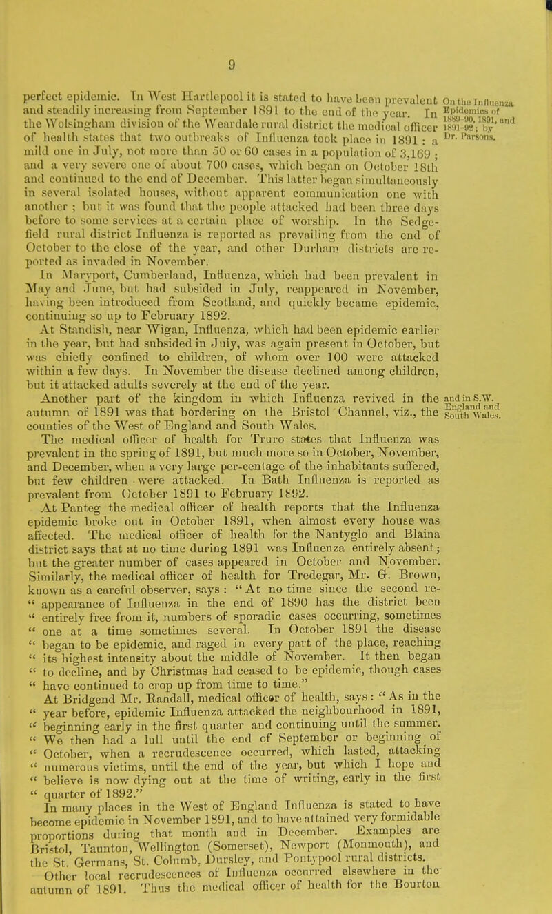 perfect epidemic. Tn West Hartlepool it is stated to hava been prevalent On the induenza and steadily increasing from September 1891 to the end o£ the year. In Epidemics of the Wolsingham division of the Weardale rnral district the medical officer i89i-92i'by''^ of health states that two outbreaks of Influenza took place iu 1891 : a mild one in Jnly, not more than 50 or 60 cases in a population of .3,169 • and a very severe one of about 700 cases, which began on October 18th and continued to tlie end of December. This latter began sinmltancously in several isolated houses, without apparent communication one with another ; but it was found that the people attacked had been three days before to some services at a cerlaia place of worship. Tn the Sedge- field rural district Iniluenza is reported as prevailing from the end of October to the close of the year, and other Durham districts are re- ported as invaded in November. In Maryport, Cumberland, Influenza, which bad been prevalent in May and Juno, but had subsided in Jnly, reappeared in November, having been introduced from Scotland, and quickly became epidemic, continuing so up to February 1892. At Standish, near Wigan, Influenza, which had been epidemic earlier in the year, but had subsided in July, was again present in October, but was chiefly confined to children, of whom over 100 were attacked within a few days. In November the disease declined among children, but it attacked adults severely at the end of the year. Another part of the kingdom iu wbich Influenza revived in the andinS.w. autumn of 1891 was that bordering on ihe Bristol Channel, viz., the foifth'wSes. counties of the West of England and South Wales. The medical officer of health for Truro states that Influenza was pi'evalent in the spring of 1891, but much more so in October, November, and December, when a very large per-cenlage of the inhabitants suffered, but few children were attacked. In Bath Influenza is reported as prevalent from October 1891 to February lb92. At Panteg the medical officer of health reports that the Influenza epidemic broke out in October 1891, when almost every bouse was affected. The medical officer of health for the Nantyglo and Blaina district says that at no time during 1891 was Influenza entirely absent; but the greater number of cases appeared in October and November. Similarly, the medical officer of health for Tredegar, Mr. G. Brown, known as a careful observer, says : At no time since the second re-  appearance of Influenza in the end of 1890 has the district been  entirely free from it, rmmbers of sporadic cases occurring, sometimes  one at a time sometimes several. In October 1891 the disease  began to be epidemic, and raged in every part of the place, reaching  its highest intensity about the middle of November. It then began  to decline, and by Christmas had ceased to be epidemic, though cases  have continued to crop up from lime to time. At Bridgend Mr. Eandall, medical officar of health, says: As iu the  year before, epidemic Influenza attacked the neighbourhood in 1891,  beginning early in the first quarter and continuing until the summer.  We then°had a lull until the end of September or beginning of  October, when a recrudescence occurred, which lasted, attacking  numerous victims, until the end of the year, but which I hope and  believe is now dying out at the time of writing, early iu the first  quarter of 1892. In many places in the West of England Influenza is stated to have become epidemic in November 1891, and to have attained very formidable proportions during that month and in December. Examples are Bristol Taunton, Wellington (Somer.set), Newport (Monmouth), and the St Germans, St. Columb, Dursley, and Pontypool rural districts. Other local recrudescences of Influenza occurred elsewhere m the autumn of 1891. Thus the medical officer of health for the Bourtou