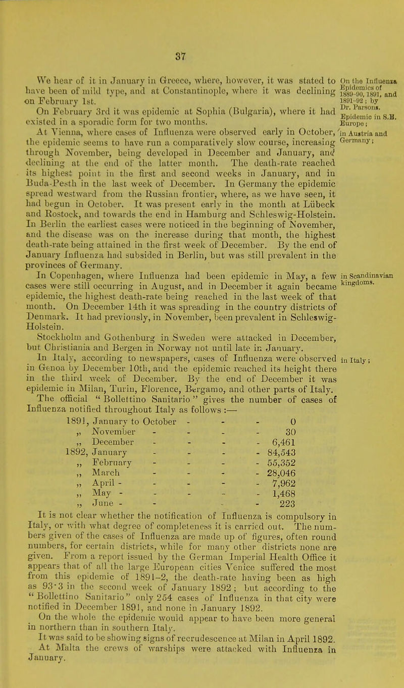 We hear of it in January in Greece, where, however, it was stated to On the induenia have been of mild type, and at Constantinople, Aviiere it was declining issu'uo^'isyi! and on February 1st. m\^a'-km' On February 3rd it was epidemic at Soiihia (Bulgaria), where it had ,„ . , J . 1- e c ^ ii Epidemic m S.U. existed in a sporadic lorm tor two montus. Europe; At Vienna, where cases of Influenza were observed early in October, 'in Austria and the epidemic seems to have run a comparatively slow course, increasing Gormnny; through Novembei, being developed in December and January, and ileclining at the end of the latter month. The death-rate reached its highest point in the first and second weeks in January, and in Buda-Petith in the last week of December. In Germany the epidemic spread westward from the Russian frontier, where, as we have seen, it had begun in October. It was present early in the month at Liibeck and Rostock, and towards the end in Hamburg and Schleswig-Holstein. In Berlin the earliest cases were noticed in the beginning of November, and the disease was on the increase during that month, the highest death-rate being attained in the first week of December. ]3y the end of January Influenza had subsided in Berlin, but was still prevalent in the provinces of Germany. In Copenhagen, where Influenza had been epidemic in May, a few in Scandinavian cases were still occurring in August, and in December it again became ''^sdoms. epidemic, the highest death-rate being reached in the last week of that month. On December 14th it was spreading in the country districts of Denmark. It had previously, in November, been prevalent in Schleswig- Holstein. Stockholm and Gothenburg in Sweden were attacked in December, but Christiania and Bergen in Norway not until late in January. In Italy, according to newspapers, cases of Influenza were observed m itaiy; in Genoa by December 10th, and the epidemic reached its height there in the third week of December. By the end of December it was epidemic in Milan, Turin, Florence, Bergamo, and other parts of Italy. The official  Bollettino Sanitario  gives the number of cases of Influenza notified throughout Italy as follows :— 1891, January to October - - - 0 „ November - - - - 30 „ December . - - . 6,461 1892, January .... 84,543 „ February - . . . 55,352 „ March .... 28.046 April .... - 7',962 „ May - - . - . 1,468 „ June - - - - 223 It is not clear whether the notification of Influenza is compulsory in Italy, or witii what degree of completeness it is carried out. The num- bers given of the cases of Influenza are made up of figures, often round numbers, for certain district.s, while for many other districts none are given. From a report issued by the German Imperial Health Office it appears that of all the large European cities Venice suS'ered the most from this epidemic of 1891-2, the death-rate having been as high as 93-3 in the second week of Januai-y 1892; but according to the Bollettino Sanitario only 254 cases of Influenza in that city were notified in December 1891, and none in January 1892. On the whole the epidemic would appear to have been more general in northern than in southern Italy. It was said to be showing signs of recrudescence at Milan in April 1892. At Malta the crews of warships were attacked with Influenra in January.